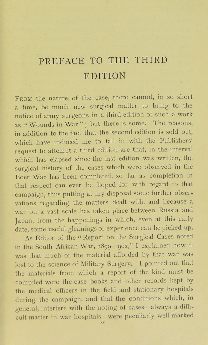 EDITION From the nature of the case, there cannot, in so short a time, be much new surgical matter to bring to the notice of army surgeons in a third edition of such a work as “ Wounds in War ” ; but there is some. The reasons, in addition to the fact that the second edition is sold out, which have induced me to fall in with the Publishers’ request to attempt a third edition are that, in the interval which has elapsed since the last edition was written, the surgical history of the cases which were observed in the Boer War has been completed, so far as completion in that respect can ever be hoped for with regard to that campaign, thus putting at my disposal some further obser- vations regarding the matters dealt with, and because a war on a vast scale has taken place between Russia and Japan, from the happenings in which, even at this early date, some useful gleanings of experience can be picked up. As Editor of the “ Report on the Surgical Cases noted in the South African War, 1899-1902,” I explained how it was that much of the material afforded by that war was lost to the science of Military Surgery. 1 pointed out that the materials from which a report of the kind must be compiled were the case books and other recoids kept by the medical officers in the held and stationary hospitals during the campaign, and that the conditions which, in general, interfere with the noting of cases—always a diffi- cult matter in war hospitals—were peculiarly well marked