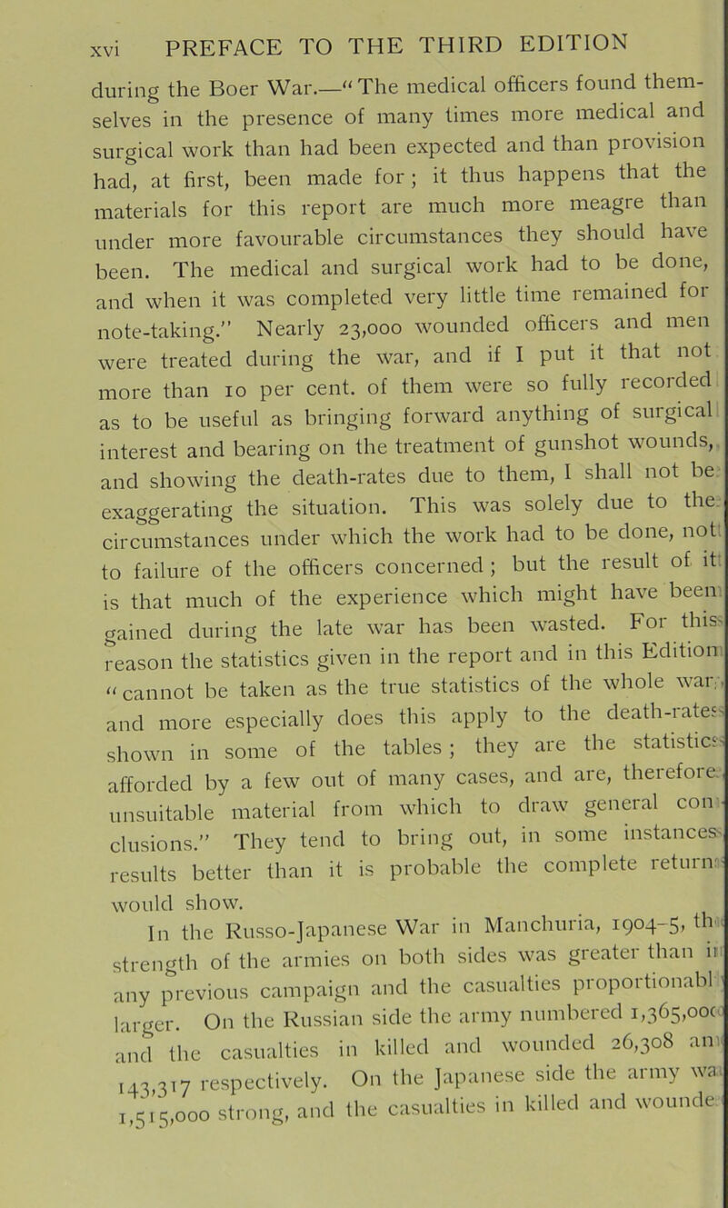 during the Boer War.—“ The medical officers found them- selves in the presence of many times more medical and surgical work than had been expected and than provision had, at first, been made for; it thus happens that the materials for this report are much more meagre than under more favourable circumstances they should have been. The medical and surgical work had to be done, and when it was completed very little time remained for note-taking.” Nearly 23,000 wounded officers and men were treated during the war, and if I put it that not more than 10 per cent, of them were so fully recorded as to be useful as bringing forward anything of surgical interest and bearing on the treatment of gunshot wounds, and showing the death-rates due to them, I shall not be exaggerating the situation. This was solely due to the. circumstances under which the work had to be done, notl to failure of the officers concerned ; but the result of itt is that much of the experience which might have beem gained during the late war has been wasted. For this> reason the statistics given in the report and in this Edition, cannot be taken as the true statistics of the whole war,., and more especially does this apply to the death-rate5> shown in some of the tables; they are the statistics afforded by a few out of many cases, and are, therefore, unsuitable material from which to draw general con - clusions.” They tend to bring out, in some instances^ results better than it is probable the complete returns would show. In the Russo-Japanese War in Manchuria, 1904-5, th-. strength of the armies on both sides was gieatei than in any previous campaign and the casualties proportionabl- larger. On the Russian side the army numbered 1,365,00c- and the casualties in killed and wounded 26,308 an: 143 317 respectively. On the Japanese side the army wa. i,5i’5,ooo strong, and the casualties in killed and wounde