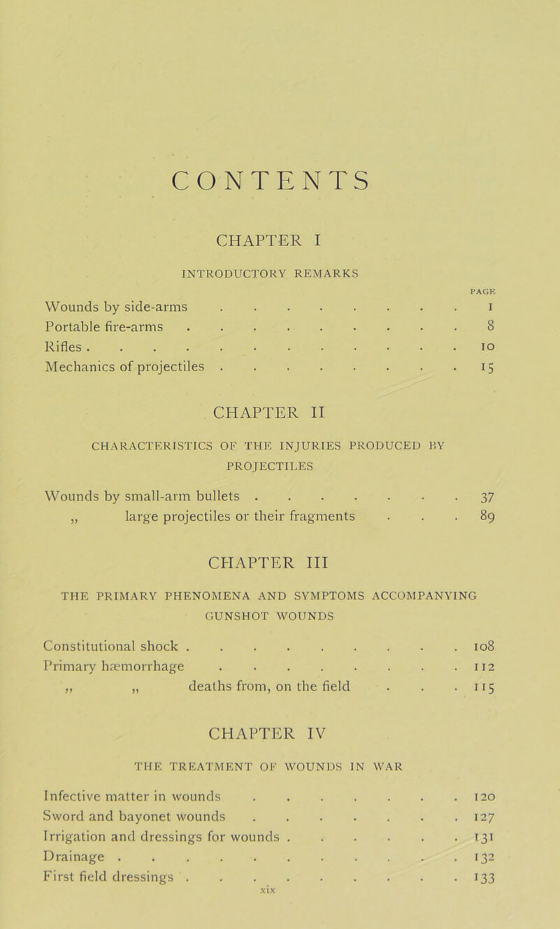 CONTENTS CHAPTER I INTRODUCTORY REMARKS PACK Wounds by side-arms i Portable fire-arms ......... 8 Rifles lo Mechanics of projectiles 15 CHAPTER II CHARACTERKSTICS OF THE INJURIES PRODUCED HY PROJECTILES Wounds by small-arm bullets • • 37 „ large projectiles or their fragments ... 89 CPIAPTER HI THE PRIMARY PHENOMENA AND SYMPTOMS ACCOMPANYING GUNSHOT WOUNDS Constitutional shock ......... 108 Primary hiumorrhage . . . . . . . .112 „ „ deaths from, on the field . . • nS CHAPTER IV THE TREATMENT OF WOUNDS IN WAR Infective matter in wounds 120 Sword and bayonet wounds .127 Irrigation and dressings for wounds 131 Drainage . . .132 First field dressings . • >33