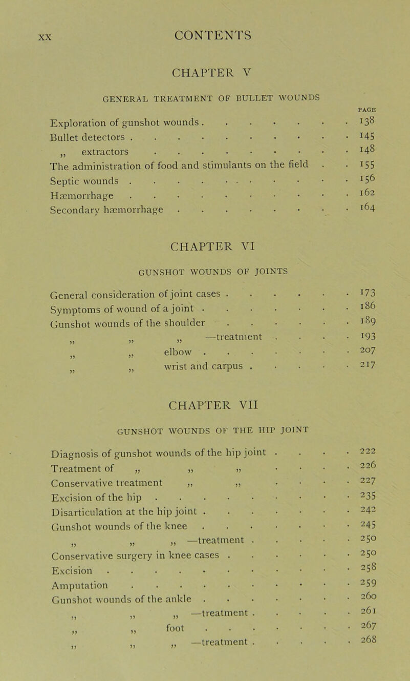 CHAPTER V GENERAL TREATMENT OF BULLET WOUNDS PAGE Exploration of gunshot wounds Bullet detectors I45 „ extractors ^4^ The administration of food and stimulants on the field . . 155 Septic wounds . . . • ... . . • .156 Haemorrhage Secondary haemorrhage i^4 CHAPTER VI GUNSHOT WOUNDS OF JOINTS General consideration of joint cases . Symptoms of wound of a joint . Gunshot wounds of the shoulder „ —treatment elbow . wrist and carpus . 173 186 189 193 207 217 CHAPTER VII GUNSHOT WOUNDS OF THE HIP JOINT Diagnosis of gunshot wounds of the hip joint Treatment of „ „ „ Conservative treatment „ „ Excision of the hip Disarticulation at the hip joint . Gunshot wounds of the knee „ „ » —treatment Conservative surgery in knee cases . Excision ...... Amputation Gunshot wounds of the ankle . yy yy yy yy „ —treatment foot „ —treatment 222 226 227 235 242 245 250 250 258 259 260 261 267 268