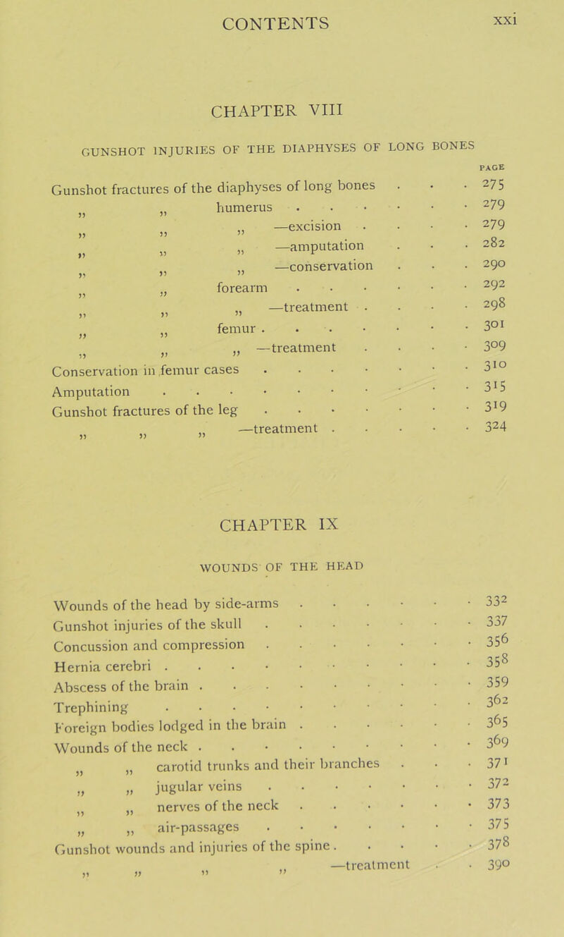 CHAPTER VIII GUNSHOT INJURIES OF THE DIAPHYSES OF LONG BONES Gunshot fractures of the diaphyses of long bones humerus • )) I) J) ,, —excision „ —amputation „ —conservation forearm —treatment )) femur . -treatment Conservation in femur cases Amputation Gunshot fractures of the leg —treatment CHAPTER IX WOUNDS OF THE HEAD Wounds of the head by side-arms . . . • Gunshot injuries of the skull Concussion and compression Hernia cerebri Abscess of the brain Trephining Foreign bodies lodged in the brain . . • • Wounds of the neck . „ carotid trunks and their branches „ „ jugular veins „ nerves of the neck . . . • „ „ air-passages Gunshot wounds and injuries of the spine . „ —trealment page 275 279 279 282 290 292 298 301 309 310 3>5 319 324 332 337 356 358 359 362 365 369 371 372 373 375 378 390