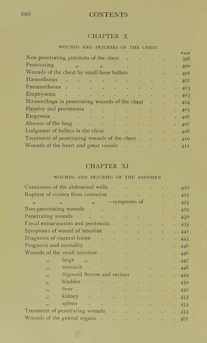 CHAPTER X WOUNDS AND INJURIES OF THE CHEST PAGE Non-penetrating gunshots of the chest 396 Penetrating „ „ 400 Wounds of the chest by small-bore bullets .... 401 Hasmothorax 401 Pneumothorax .......... 403 Emphysema 403 Haemorrhage in penetrating wounds of the chest . . . 404 Pleurisy and pneumonia ........ 405 Empyema 406 Abscess of the lung ....... . . 407 Lodgment of bullets in the chest 408 Treatment of penetrating wounds of the chest .... 410 Wounds of the heart and great vessels . . . . .411 CHAPTER XI WOUNDS AND INJURIES OF THE ABDO.MEN Contusions of the abdominal walls ..... . 420 Rupture of viscera from contusion ..... . 422 „ „ „ —symptoms of • 425 Non-penetrating wounds ....... • 429 Penetrating wounds ........ • 430 Faecal extravasation and peritonitis ..... • 435 Symptoms of wound of intestine ..... • 441 Diagnosis of visceral lesion ...... • 443 Prognosis and mortality ....... • 446 Wounds of the small intestine ■ 446 » lai'ge • 447 „ stomach . 44S „ Sigmoid flexure and rectum • 449 „ bladder ....... • 450 „ liver ........ • 450 „ kidney • 453 „ spleen • 454 Treatment of penetrating wounds • 455 Wounds of the genital organs ...... • 467