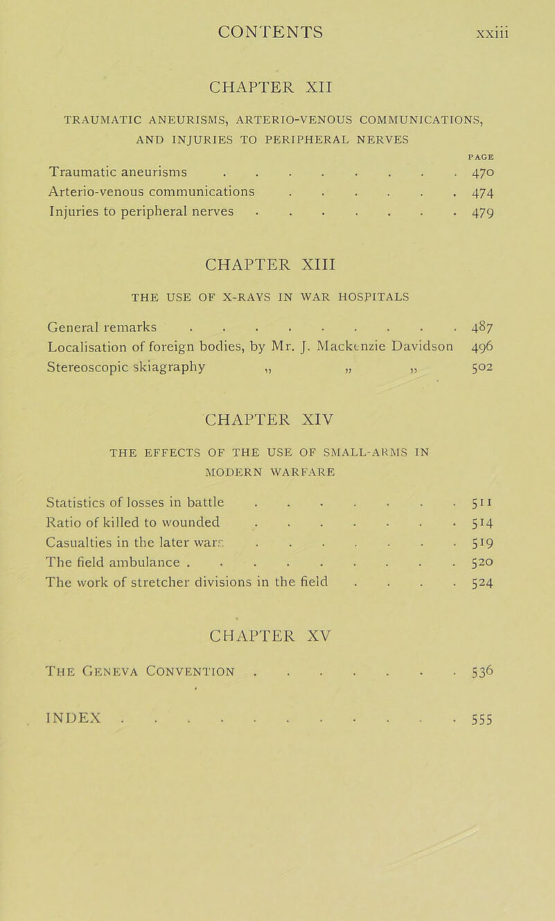 CHAPTER XII TRAUMATIC ANEURISMS, ARTERIO-VENOUS COMMUNICATIONS, AND INJURIES TO PERIPHERAL NERVES PAGE Traumatic aneurisms ........ 470 Arterio-venous communications 474 Injuries to peripheral nerves ....... 479 CHAPTER XIII THE USE OF X-RAYS IN WAR HOSPITALS General remarks 487 Localisation of foreign bodies, by Mr. J. Mackenzie Davidson 496 Stereoscopic skiagraphy „ „ „ 502 CHAPTER XIV THE EFFECTS OF THE USE OF SMALL-ARMS IN MODERN WARFARE Statistics of losses in battle • 5H Ratio of killed to wounded 514 Casualties in the later warr, 519 The field ambulance . 520 The work of stretcher divisions in the field .... 524 CHAPTER XV The Geneva Convention 536 INDEX 555
