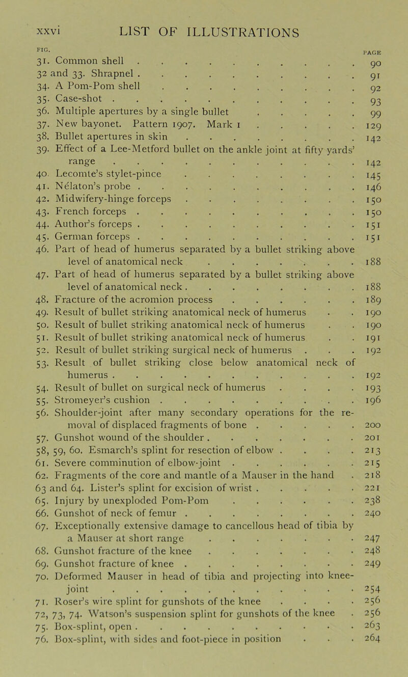•C- ..AGE 31. Common shell go 32 and 33. Shrapnel gr 34. A Pom-Pom shell g2 35. Case-shot g^ 36. Multiple apertures by a single bullet 99 37. New bayonet. Pattern 1907, Mark i 129 38. Bullet apertures in skin 142 39. Effect of a Lee-Metford bullet on the ankle joint at fifty yards’ range 142 40. Lecomle’s stylet-pince 145 41. Nelaton’s probe . . . . . . . . . .146 42. Midwifery-hinge forceps 150 43. French forceps . . . . . . . . . .150 44. AuthoPs forceps 151 45. German forceps 151 46. Part of head of humerus separated by a bullet striking above level of anatomical neck 188 47. Part of head of humerus separated by a bullet striking above level of anatomical neck 188 48. Fracture of the acromion process . . . . . .189 49. Result of bullet striking anatomical neck of humerus . .190 50. Result of bullet striking anatomical neck of humerus . .190 51. Result of bullet striking anatomical neck of humerus . . 191 52. Result of bullet striking surgical neck of humerus . . . 192 53. Result of bullet striking close below anatomical neck of humerus 192 54. Result of bullet on surgical neck of humerus . . . -193 55. Stromeyer’s cushion 196 56. Shoulder-joint after many secondary operations for the re- moval of displaced fragments of bone ..... 200 57. Gunshot wound of the shoulder 201 58,59,60. Esmarch’s splint for resection of elbow . . . .213 61. Severe comminution of elbow-joint . . . . . .215 62. Fragments of the core and mantle of a Mauser in the hand . 218 63 and 64. Lister’s splint for excision of wrist 221 65. Injury by unexploded Pom-Pom 238 66. Gunshot of neck of femur 240 67. Exceptionally extensive damage to cancellous head of tibia by a Mauser at short range 247 68. Gunshot fracture of the knee 248 69. Gunshot fracture of knee 249 70. Deformed Mauser in head of tibia and projecting into knee- joint ........... 254 71. Roser’s wire splint for gunshots of the knee .... 256 72. 73, 74. Watson’s suspension splint for gunshots of the knee . 256 75. Box-splint, open 263 76. Box-splint, with sides and foot-piece in position . . . 264
