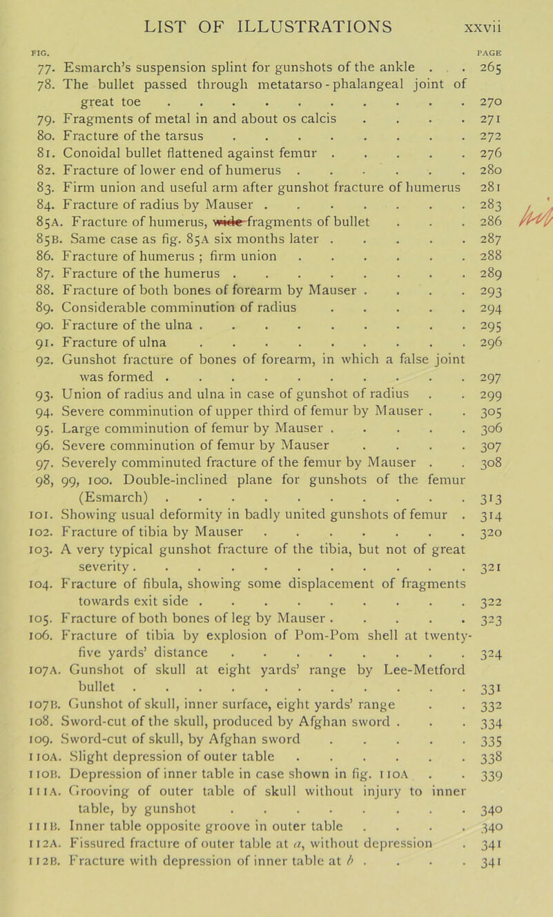 FIG, PAGE 77. Esmarch’s suspension splint for gunshots of the ankle . . 265 78. The bullet passed through metatarso - phalangeal joint of great toe 270 79. Fragments of metal in and about os calcis . . . .271 80. Fracture of the tarsus 272 81. Conoidal bullet flattened against femur 276 82. Fracture of lower end of humerus 280 83. Firm union and useful arm after gunshot fracture of humerus 281 84. Fracture of radius by Mauser . 283 85A. Fracture of humerus, wide-fragments of bullet . . . 286 85B. Same case as fig. 85A six months later 287 86. Fracture of humerus ; firm union 288 87. Fracture of the humerus 289 88. Fracture of both bones of forearm by Mauser .... 293 89. Considerable comminution of radius 294 90. Fracture of the ulna 295 91. Fracture of ulna . 296 92. Gunshot fracture of bones of forearm, in which a false Joint was formed 297 93. Union of radius and ulna in case of gunshot of radius . . 299 94. Severe comminution of upper third of femur by Mauser . . 305 95. Large comminution of femur by Mauser ..... 306 96. Severe comminution of femur by Mauser .... 307 97. Severely comminuted fracture of the femur by Mauser . . 308 98. 99, 100. Double-inclined plane for gunshots of the femur (Esmarch) 313 101. Showing usual deformity in badly united gunshots of femur . 314 102. Fracture of tibia by Mauser . 320 103. A very typical gunshot fracture of the tibia, but not of great severity. . . .321 104. Fracture of fibula, showing some displacement of fragments towards exit side 322 105. Fracture of both bones of leg by Mauser . .... 323 106. Fracture of tibia by explosion of Pom-Pom shell at twenty- five yards’ distance ........ 324 107A. Gunshot of skull at eight yards’ range by Lee-Metford bullet 331 107H. Gunshot of skull, inner surface, eight yards’ range . . 332 108. Sword-cut of the skull, produced by Afghan sword . . . 334 109. Sword-cut of skull, by Afghan sword ..... 335 iioA. Slight depression of outer table ...... 338 iioR. Depression of inner table in case shown in fig. iioA . . 339 iiiA. Grooving of outer table of skull without injury to inner table, by gunshot 340 11 IB. Inner table opposite groove in outer table .... 340 II2A. Fissured fracture of outer table at a, without depression . 341 II2B. Fracture with depression of inner table at ^ .... 341
