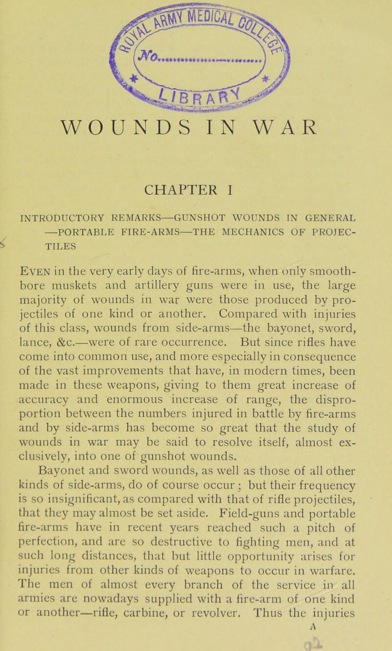 ^/BR WOUNDS IN WAR CHAPTER I INTRODUCTORY REMARKS—GUNSHOT WOUNDS IN GENERAL —PORTABLE FIRE-ARMS—THE MECHANICS OF PROJEC- TILES Even in the very early days of fire-arms, when only smooth- bore muskets and artillery guns were in use, the large majority of wounds in war were those produced by pro- jectiles of one kind or another. Compared with injuries of this class, wounds from side-arms—the bayonet, sword, lance, &c.—were of rare occurrence. But since rifles have come into common use, and more especially in consequence of the vast improvements that have, in modern times, been made in these weapons, giving to them great increase of accuracy and enormous increase of range, the dispro- portion between the numbers injured in battle by fire-arms and by side-arms has become so great that the study of wounds in war may be said to resolve itself, almost ex- clusively, into one of gunshot wounds. Bayonet and sword wounds, as well as those of all other kinds of side-arms, do of course occur ; but their frequency is so insignificant, as compared with that of rifle projectiles, that they may almost be set aside. Field-guns and portable fire-arms have in recent years reached such a pitch of perfection, and are so destructive to fighting men, and at such long distances, that but little opportunity arises for injuries from other kinds of weapons to occur in warfare. The men of almost every branch of the service in all armies are nowadays supplied with a fire-arm of one kind or another—rifle, carbine, or revolver. Thus the injuries