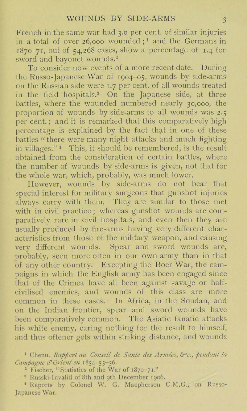 WOUNDS BY SIDE-ARMS French in the same war had 3.0 per cent, of similar injuries in a total of over 26,000 wounded; ^ and the Germans in 1870-71, out of 54,268 cases, show a percentage of 1.4 for sword and bayonet wounds.^ To consider now events of a more recent date. During the Russo-Japanese War of 1904-05, wounds by side-arms on the Russian side were 1.7 per cent, of all wounds treated in the field hospitals.^ On the Japanese side, at three battles, where the wounded numbered nearly 30,000, the proportion of wounds by side-arms to all wounds was 2.5 per cent.; and it is remarked that this comparatively high percentage is explained by the fact that in one of these battles ‘‘there were many night attacks and much fighting in villages.” This, it should be remembered, is the result obtained from the consideration of certain battles, where the number of wounds by side-arms is given, not that for the whole war, which, probably, was much lower. However, wounds by side-arms do not bear that special interest for military surgeons that gunshot injuries always carry with them. They are similar to those met with in civil practice; whereas gunshot wounds are com- paratively rare in civil hospitals, and even then they are usually produced by fire-arms having very different char- acteristics from those of the military weapon, and causing very different wounds. Spear and sword wounds are, probably, seen more often in our own army than in that of any other country. Excepting the Boer War, the cam- paigns in which the English army has been engaged since that of the Crimea have all been against savage or half- civilised enemies, and wounds of this class are more common in these cases. In Africa, in the Soudan, and on the Indian frontier, spear and sword wounds have been comparatively common. The Asiatic fanatic attacks his white enemy, caring nothing for the result to himself, and thus oftener gets within striking distance, and wounds * Chenu, Rapport an Conseil dc Saute des Ar/nJcs, &r‘c., pendant la Canipaje^ne d'Orient e7i 1854-55-56. * Fischer, “Statistics of the War of 1870-71.” ® Russki-lnvalid of 8th and 9th December 1906. ^ Reports by Colonel W. G. Maepherson C.M.G., on Russo- Japanese War.