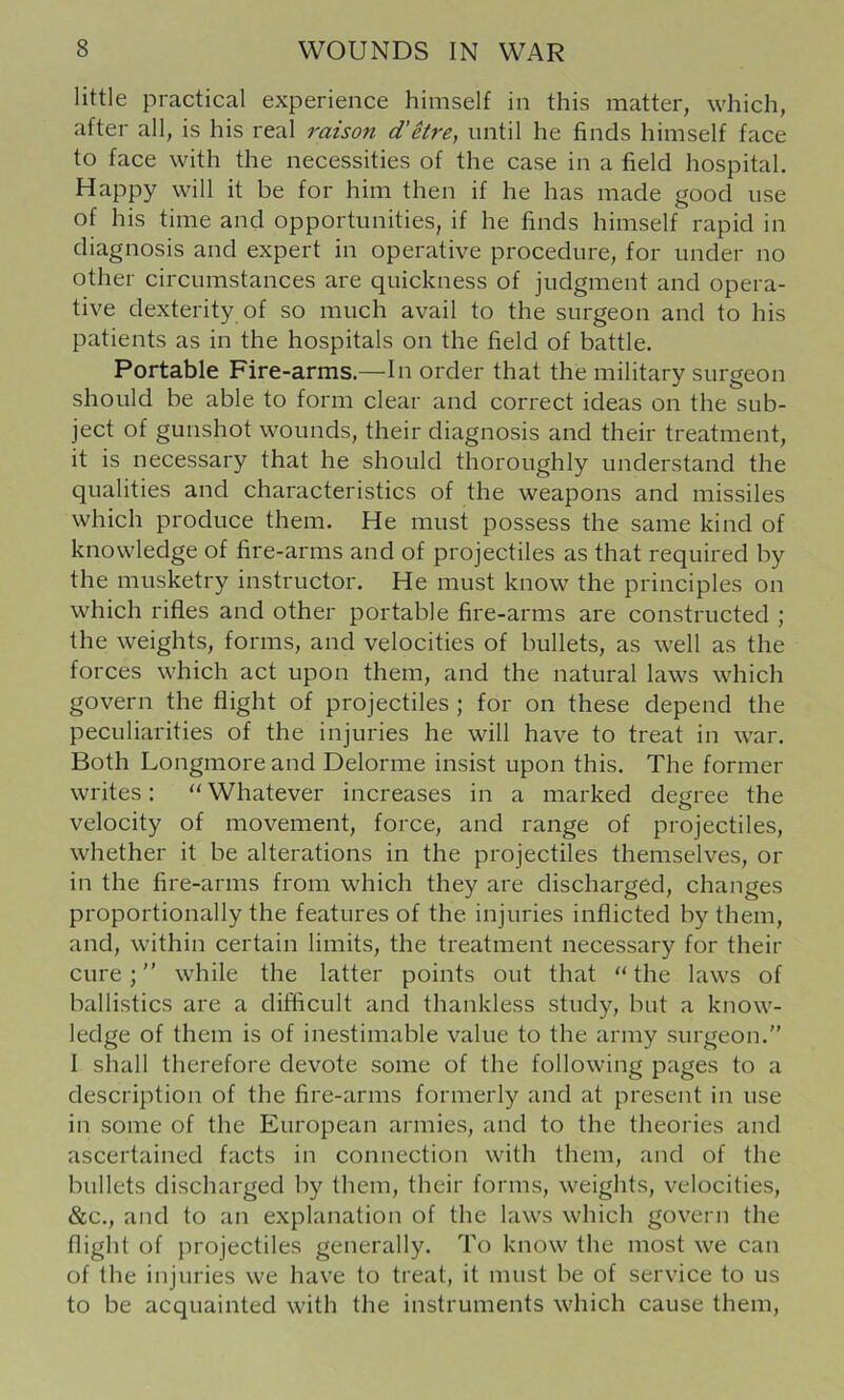 little practical experience himself in this matter, which, after all, is his real raison d’Hre, until he finds himself face to face with the necessities of the case in a field hospital. Happy will it be for him then if he has made good use of his time and opportunities, if he finds himself rapid in diagnosis and expert in operative procedure, for under no other circumstances are quickness of judgment and opera- tive dexterity of so much avail to the surgeon and to his patients as in the hospitals on the field of battle. Portable Fire-arms.—In order that the military surgeon should be able to form clear and correct ideas on the sub- ject of gunshot wounds, their diagnosis and their treatment, it is necessary that he should thoroughly understand the qualities and characteristics of the weapons and missiles which produce them. He must possess the same kind of knowledge of fire-arms and of projectiles as that required by the musketry instructor. He must know the principles on which rifles and other portable fire-arms are constructed ; the weights, forms, and velocities of bullets, as well as the forces which act upon them, and the natural laws which govern the flight of projectiles ; for on these depend the peculiarities of the injuries he will have to treat in war. Both Longmore and Delorme insist upon this. The former writes: “ Whatever increases in a marked degree the velocity of movement, force, and range of projectiles, whether it be alterations in the projectiles themselves, or in the fire-arms from which they are discharged, changes proportionally the features of the injuries inflicted by them, and, within certain limits, the treatment necessary for their cure; while the latter points out that the laws of ballistics are a difficult and thankless study, but a know- ledge of them is of inestimable value to the army surgeon.” I shall therefore devote some of the following pages to a description of the fire-arms formerly and at present in use in some of the European armies, and to the theories and ascertained facts in connection with them, and of the bullets discharged by them, their forms, weights, velocities, &c., and to an explanation of the laws which govern the flight of projectiles generally. To know the most we can of the injuries we have to treat, it must be of service to us to be acquainted with the instruments which cause them.