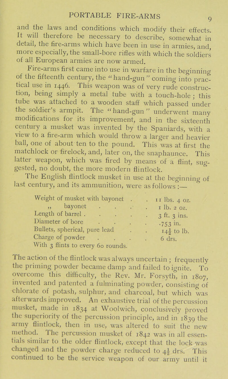 and the laws and conditions which modify their effects. It will therefore be necessary to describe, somewhat in detail, the fire-arms which have been m use in armies, and more especially, the small-bore rifles with which the soldiers of all European armies are now armed. Eire-arms first came into use m warfare in the beginning of the fifteenth century, the ''hand-gun ” coming into prac- tical use in 1^6. This weapon was of very rude construc- tion, being simply a metal tube with a touch-hole ; this tube was attached to a wooden staff which passed under the soldier’s armpit. The hand-gun” underwent many modifications for its improvement, and in the sixteenth century a musket was invented by the Spaniards, with a view to a fire-arm which would throw a larger and heavier ball, one of about ten to the pound. This was at first the matchlock or firelock, and, later on, the snaphaunce. This latter weapon, which was fired by means of a flint, sug- gested, no doubt, the more modern flintlock. The English flintlock musket in use at the beginning of last century, and its ammunition, were as follows : Weight of musket with bayonet . .11 lbs. 4 oz. „ bayonet . . . . i lb. 2 oz. Length of barrel 3 ft. 3 ins. Diameter of bore . . . . .753111. Bullets, spherical, pure lead . . 14I to lb. Charge of powder .... 6 drs. With 3 flints to every 60 rounds. The action of the flintlock was always uncertain ^ frequently the priming powder became damp and failed to ignite. To overcome this difficulty, the Rev. Mr. Forsyth, in 1807, invented and patented a fulminating powder, consisting of chlorate of potash, sulphur, and charcoal, but which was afterwards improved. An exhaustive trial of the percussion musket, made in 1834 at Woolwich, conclusively proved the superiority of the percussion principle, and in 1839 the aimy flintlock, then in use, was altered to suit the new method. The percussion musket of 1842 was in all essen- tials similar to the older flintlock, except that the lock was changed and the powder charge reduced to 4^ drs. This continued to be the service weapon of our army until it