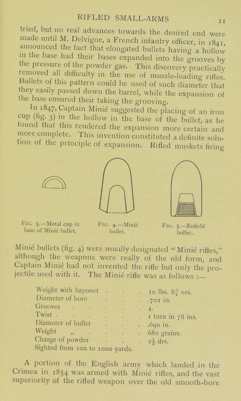 tried, but no real advances towards the desired end were made until M. Delvigne, a French infantry officer, in 1841 announced the fact that elongated bullets having a hollow in the base had their bases expanded into the grooves by the pressure of the powder gas. This discovery practically removed all difficulty in the use of muzzle-loading rifles. Bullets of this pattern could be used of such diameter that hey easily passed down the barrel, while the expansion of the base ensured their taking the grooving. In 1847, Captain Mini6 suggested the placing of an iron cup (fig 3) ,n the hollow in the base of the bullet, as he ound that this rendered the expansion more certain and more complete. This invention constituted a definite solu- lon of the principle of expansion. Rifled muskets firing Pig. 3.—Metal cup in base of Minie bullet. Minid bullets (fig. 4) were usually designated “Minie rifles,” although the weapons were really of the old form, and Captain Mini^ had not invented the rifle but only the pro- jectile used with it. The Minie rifle was as follows : Weight with bayonet . Diameter of bore Grooves .... Twist ..... I )iameter of bullet Weight „ . . . Charge of powder Sighted from 100 to 1000 yards A portion of the English army which landed in the Crimea in 1854 was armed with Minie rifles, and the vast superiority of the rifled weapon over the old smooth-bore . 10 lbs. 8'} ozs. .702 in. • 4- I turn in 78 ins. .6go in. 680 grains. 21 drs. Fig. 4.—Minie Fig. 5.—Enfield bullet. bullet.