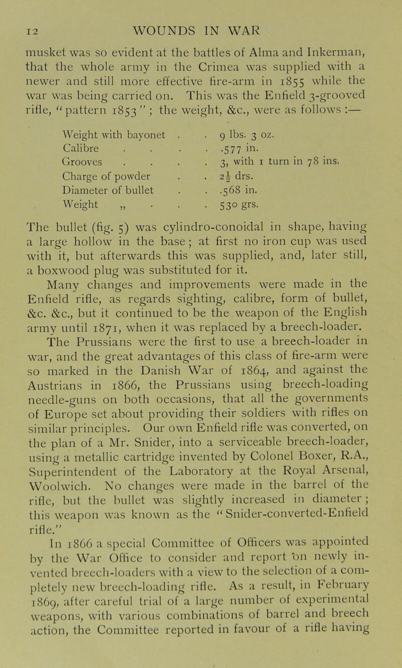 musket was so evident at the battles of Alma and Inkerman, that the whole army in the Crimea was supplied with a newer and still more effective lire-arm in 1855 while the war was being carried on. This was the Enfield 3-grooved rifle, pattern 1853 ” ; the weight, &c., were as follows :— Weight with bayonet Calibre Grooves Charge of powder Diameter of bullet Weight 9 lbs. 3 oz. •577 in. 3, with I turn in 78 ins. 21 drs. .568 in. 530 grs. The bullet (fig. 5) was cylindro-conoidal in shape, having a large hollow in the base ; at first no iron cup was used with it, but afterwards this was supplied, and, later still, a boxwood plug was substituted for it. Many changes and improvements were made in the Enfield rifle, as regards sighting, calibre, form of bullet, &c. &c., but it continued to be the weapon of the English army until 1871, when it was replaced by a breech-loader. The Prussians were the first to use a breech-loader in war, and the great advantages of this class of fire-arm were so marked in the Danish War of 1864, and against the Austrians in 1866, the Prussians using breech-loading needle-guns on both occasions, that all the governments of Europe set about providing their soldiers with rifles on similar principles. Our own Enfield rifle was converted, on the plan of a Mr. Snider, into a serviceable breech-loader, using a metallic cartridge invented by Colonel Boxer, R.A., Superintendent of the Laboratory at the Royal Arsenal, Woolwich. No changes were made in the barrel of the rifle, but the bullet was slightly increased in diameter ; this weapon was known as the “ Snider-converted-Enfield rifle.” In 1866 a special Committee of Officers was appointed by the War Office to consider and report 'on newly in- vented breech-loaders with a view to the selection of a com- pletely new breech-loading rifle. As a result, in hebruary 1869, after careful trial of a large number of experimental weapons, with various combinations of barrel and breech action, the Committee reported in favour of a rifle having