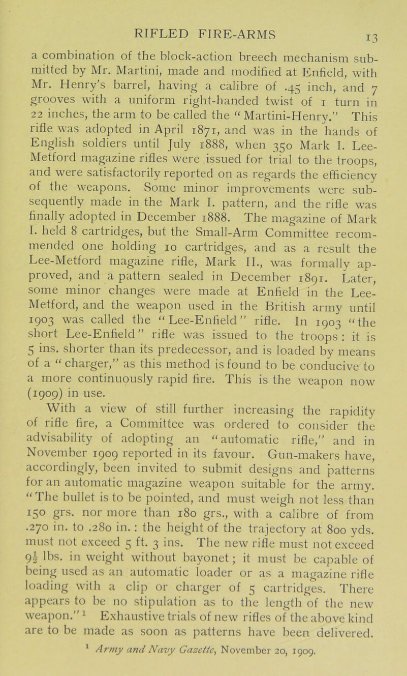 a combination of the block-action breech mechanism sub- mitted by Mr. Martini, made and modified at Enfield, with Mr. Henry's barrel, having a calibre of .45 inch, and 7 grooves with a uniform right-handed twist of i turn in 22 inches, the arm to be called the “ Martini-Henry.” This rifle was adopted in April 1871, and was in the hands of English soldiers until July 1888, when 350 Mark I. Lee- Metford magazine rifles were issued for trial to the troops, and were satisfactorily reported on as regards the efficiency of the weapons. Some minor improvements were sub- sequently made in the Mark I. pattern, and the rifle was finally adopted in December 1888. The magazine of Mark I. held 8 cartridges, but the Small-Arm Committee recom- mended one holding 10 cartridges, and as a result the Lee-Metford magazine rifle, Mark II., was formally ap- proved, and a pattern sealed in December 1891. Later, some minor changes were made at Enfield in the Lee- Metford, and the weapon used in the British army until 1903 was called the Lee-Enfield” rifle. In 1903 the short Lee-Enfield” rifle was issued to the troops: it is 5 ins. shorter than its predecessor, and is loaded by means of a  charger,” as this method is found to be conducive to a more continuously rapid fire. This is the weapon now (1909) in use. With a view of still further increasing the rapidity of rifle fire, a Committee was ordered to consider the advisability of adopting an automatic rifle,” and in November 1909 reported in its favour. Gun-makers have, accordingly, been invited to submit designs and patterns for an automatic magazine weapon suitable for the army. The bullet is to be pointed, and must weigh not less than 150 grs. nor more than 180 grs., with a calibre of from .270 in. to .280 in. : the height of the trajectory at 800 yds. must not e.Kceed 5 ft. 3 ins. The new rifle must not exceed 9^ lbs. in weight without bayonet; it must be capable of being used as an automatic loader or as a magazine rifle loading with a clip or charger of 5 cartridges. There appears to be no stipulation as to the length of the new weapon.” ^ Exhaustive trials of new rifles of the above kind are to be made as soon as patterns have been delivered. ‘ Army and Navy Gazette^ November 20, 1909.