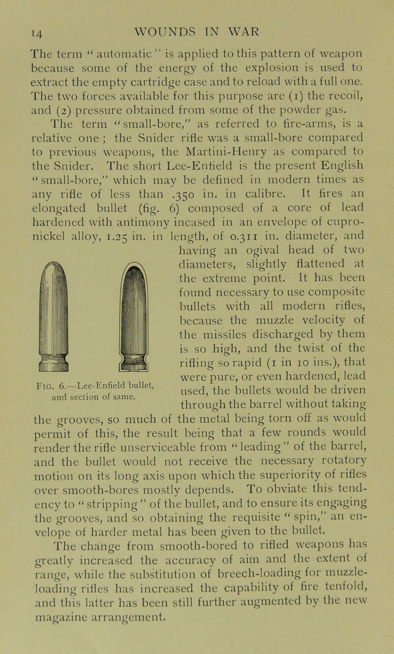 H The term “ automatic ” is applied to this pattern of weapon because some of the energy of the explosion is used to extract the empty cartridge case and to reload with a full one. The two forces available for this purpose are (i) the recoil, and (2) pressure obtained from some of the powder gas. The term “ small-bore,'' as referred to fire-arms, is a relative one ; the Snider rifle was a small-bore compared to previous weapons, the Martini-Henry as compared to the Snider. The short Lee-Enfield is the present English small-bore, which may be defined in modern times as any rifle of less than .350 in. in calibre. It fires an elongated bullet (fig. 6) composed of a core of lead hardened with antimony incased in an envelope of cupro- nickel alloy, 1.25 in. in length, of 0.3ii in. diameter, and having an ogival head of two diameters, slightly flattened at the extreme point. It has been found necessaxy to use composite bullets with all modern rifles, because the muzzle velocity of the nxissiles discharged by them is so high, and the twist of the rifling so rapid (i in 10 ins.), that were pure, or even hardened, lead Fig. 6.—Lee-Enfield bullet, ^^ged, the bullets would be driven through the barrel without taking the groov'^es, so much of the metal being torn off as would permit of this, the result being that a few rounds would render the rifle unserviceable from “leading of the barrel, and the bullet would not receive the necessary rotatory motion on its long axis upon which the superiority of rifles over smooth-bores mostly depends. To obviate this tend- ency to “ stripping  of the bullet, and to ensure its engaging the grooves, and so obtaining the requisite “ spin, an en- velope of harder metal has been given to the bullet. The change from smooth-bored to rifled weapons has greatly increased the accuracy of aim and the extent of range, while the substitution of breech-loading for muzzle- loading rifles has increased the capability of fire tenfold, and this latter has been still further augmented by the new magazine arrangement.