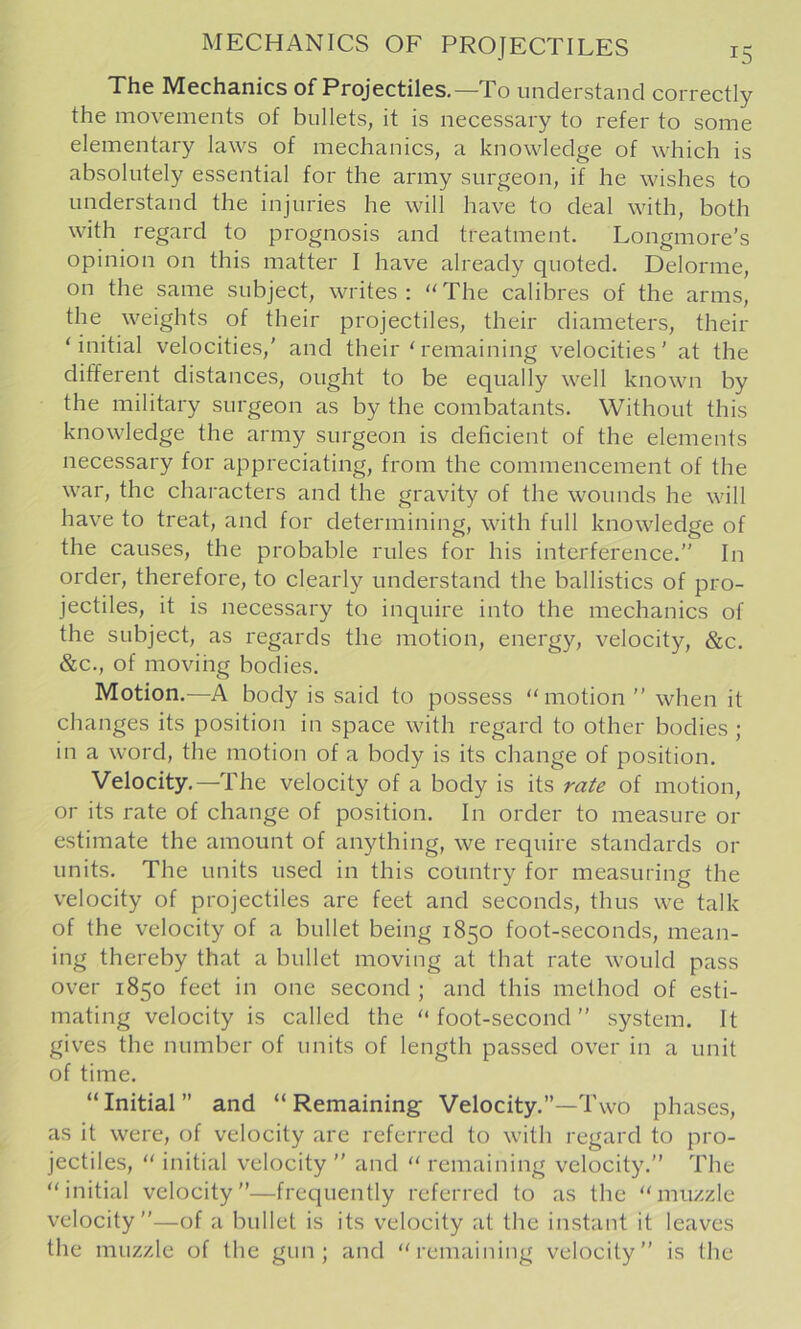 The Mechanics of Projectiles.—To understand correctly the movements of bullets, it is necessary to refer to some elementary laws of mechanics, a knowledge of which is absolutely essential for the army surgeon, if he wishes to understand the injuries he will have to deal with, both with regard to prognosis and treatment. Longmore’s opinion on this matter I have already quoted. Delorme, on the same subject, writes: “The calibres of the arms, the weights of their projectiles, their diameters, their ‘initial velocities,' and their‘remaining velocities’ at the different distances, ought to be equally well known by the military surgeon as by the combatants. Without this knowledge the army surgeon is deficient of the elements necessary for appreciating, from the commencement of the war, the characters and the gravity of the wounds he will have to treat, and for determining, with full knowledge of the causes, the probable rules for his interference.” In order, therefore, to clearly understand the ballistics of pro- jectiles, it is necessary to inquire into the mechanics of the subject, as regards the motion, energy, velocity, &c. &c., of movihg bodies. Motion.—A body is said to possess “motion ” when it changes its position in space with regard to other bodies ; in a word, the motion of a body is its change of position. Velocity.—The velocity of a body is its rate of motion, or its rate of change of position. In order to measure or estimate the amount of anything, we require standards or units. The units used in this country for measuring the velocity of projectiles are feet and seconds, thus we talk of the velocity of a bullet being 1850 foot-seconds, mean- ing thereby that a bullet moving at that rate would pass over 1850 feet in one second ; and this method of esti- mating velocity is called the “ foot-second ” system. It gives the number of units of length passed over in a unit of time. “ Initial ” and “ Remaining Velocity.”—Two phases, as it were, of velocity are referred to with regard to pro- jectiles, “ initial velocity ” and “ remaining velocity.” The “initial velocity”—frequently referred to as the “muzzle velocity”—of a bullet is its velocity at the instant it leaves the muzzle of the gun; and “remaining velocity” is the