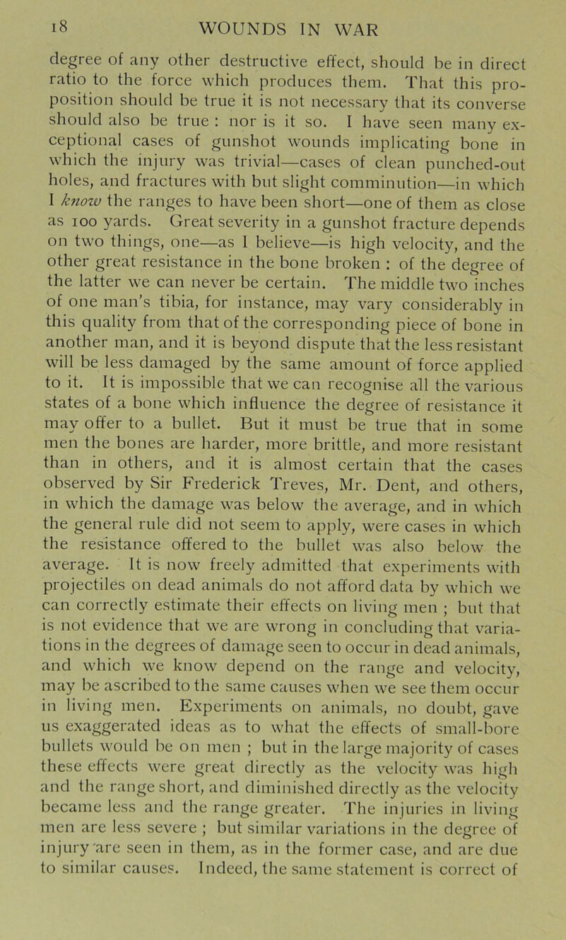 degree of any other destructive effect, should be in direct ratio to the force which produces them. That this pro- position should be true it is not necessary that its converse should also be true : nor is it so. I have seen many ex- ceptional cases of gunshot wounds implicating bone in which the injury was trivial—cases of clean punched-out holes, and fractures with but slight comminution—in which I know the ranges to have been short—one of them as close as loo yards. Great severity in a gunshot fracture depends on two things, one—as I believe—is high velocity, and the other great resistance in the bone broken : of the degree of the latter we can never be certain. The middle two inches of one man’s tibia, for instance, may vary considerably in this quality from that of the corresponding piece of bone in another man, and it is beyond dispute that the less resistant will be less damaged by the same amount of force applied to it. It is impossible that we can recognise all the various states of a bone which influence the degree of resistance it may offer to a bullet. But it must be true that in some men the bones are harder, more brittle, and more resistant than in others, and it is almost certain that the cases observed by Sir Frederick Treves, Mr. Dent, and others, in which the damage was below the average, and in which the general rule did not seem to apply, were cases in which the resistance offered to the bullet was also below the average. It is now freely admitted that experiments with projectiles on dead animals do not afford data by which we can correctly estimate their effects on living men ; but that is not evidence that we are wrong in concluding that varia- tions in the degrees of damage seen to occur in dead animals, and which we know depend on the range and velocity, may be ascribed to the same causes when we see them occur in living men. Experiments on animals, no doubt, gave us exaggerated ideas as to what the effects of small-bore bullets would be on men ; but in the large majority of cases these effects were great directly as the velocity was high and the range short, and diminished directly as the velocity became less and the range greater. The injuries in living men are less severe ; but similar variations in the degree of injury are seen in them, as in the former case, and are due to similar causes. Indeed, the same statement is correct of