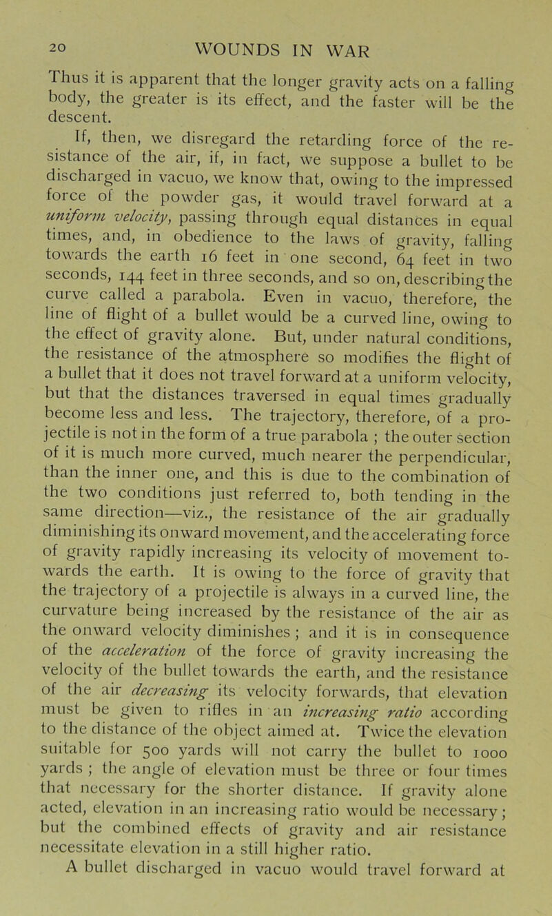 riius it is apparent that the longer gravity acts on a falling body, the greater is its effect, and the faster will be the descent. If, then, we disregard the retarding force of the re- sistance of the air, if, in fact, we suppose a bullet to be dischaiged in vacuo, we know that, owing to the impressed foice of the powder gas, it would travel forward at a uniform velocity, passing through equal distances in equal times, and, in obedience to the laws of gravity, falling towards the earth i6 feet in one second, 64 feet in two seconds, 144 feet in three seconds, and so on, describing the cuive called a parabola. Kven in vacuo, therefore, the line of flight of a bullet would be a curved line, owing to the effect of gravity alone. But, under natural conditions, the resistance of the atmosphere so modifies the flight of a bullet that it does not travel forward at a uniform velocity, but that the distances traversed in equal times gradually become less and less. The trajectory, therefore, of a pro- jectile is not in the form of a true parabola ; the outer section of it is much more curved, much nearer the perpendicular, than the inner one, and this is due to the combination of the two conditions just referred to, both tending in the same direction—viz., the resistance of the air gradually diminishing its onward movement, and the accelerating force of gravity rapidly increasing its velocity of movement to- wards the earth. It is owing to the force of gravity that the trajectory of a projectile is always in a curved line, the curvature being increased by the resistance of the air as the onward velocity diminishes ; and it is in consequence of the acceleration of the force of gravity increasing the velocity of the bullet towards the earth, and the resistance of the air decreasing its velocity forwards, that elevation must be given to rifles in an increasing ratio according to the distance of the object aimed at. Twice the elevation suitable for 500 yards will not carry the bullet to 1000 yards ; the angle of elevation must be three or four times that necessary for the shorter distance. If gravity alone acted, elevation in an increasing ratio would be necessary; but the combined effects of gravity and air resistance necessitate elevation in a still higher ratio. A bullet discharged in vacuo would travel forward at
