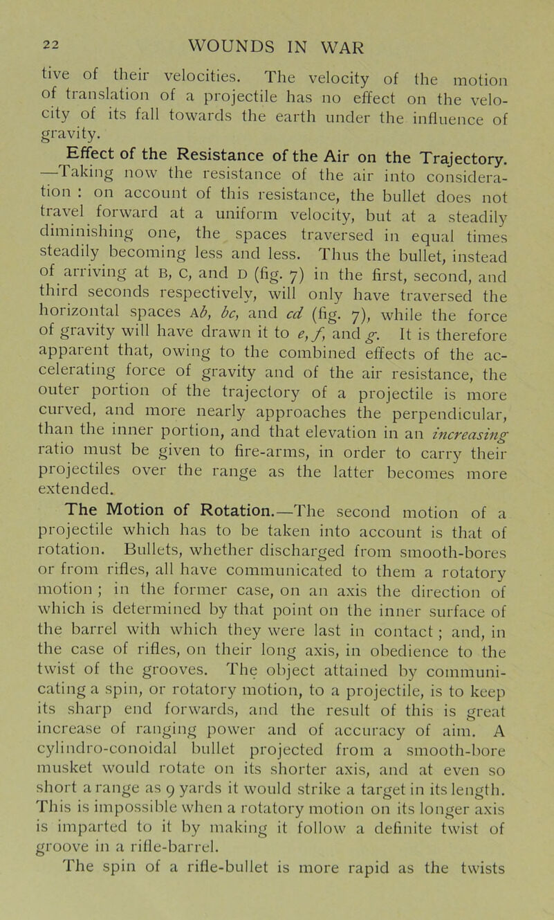 tive of their velocities. The velocity of the motion of translation of a projectile has no effect on the velo- city of its fall towards the earth under the influence of gravity. Effect of the Resistance of the Air on the Trajectory. —Taking now the resistance of the air into considera- tion : on account of this resistance, the bullet does not travel forward at a uniform velocity, but at a steadily diminishing one, the spaces traversed in equal times steadily becoming less and less. Thus the bullet, instead of arriving at B, c, and D (fig. y) in the first, second, and third seconds respectively, will only have traversed the horizontal spaces kb, be, and cd (fig. 7), while the force of gravity will have drawn it to e,f, and It is therefore apparent that, owing to the combined effects of the ac- celerating force of gravity and of the air resistance, the outer portion of the trajectory of a projectile is more curved, and more nearly approaches the perpendicular, than the innei portion, and that elevation in an increusing ratio must be given to fire-arms, in order to carry their piojectiles over the range as the latter becomes more extended. The Motion of Rotation.—The second motion of a projectile which has to be taken into account is that of rotation. Bullets, whether discharged from smooth-bores or from rifles, all have communicated to them a rotatory motion ; in the former case, on an axis the direction of which is determined by that point on the inner surface of the barrel with which they were last in contact ; and, in the case of rifles, on their long axis, in obedience to the twist of the grooves. The object attained by communi- cating a spin, or rotatory motion, to a projectile, is to keep its sharp end forwards, and the result of this is great increase of ranging power and of accuracy of aim. A cylindro-conoidal bullet projected from a smooth-bore musket would rotate on its shorter axis, and at even so short a range as 9 yards it would strike a target in its length. This is impossible when a rotatory motion on its longer a.xis is imparted to it by making it follow a definite twist of groove in a rifle-barrel. The spin of a rifle-bullet is more rapid as the twists