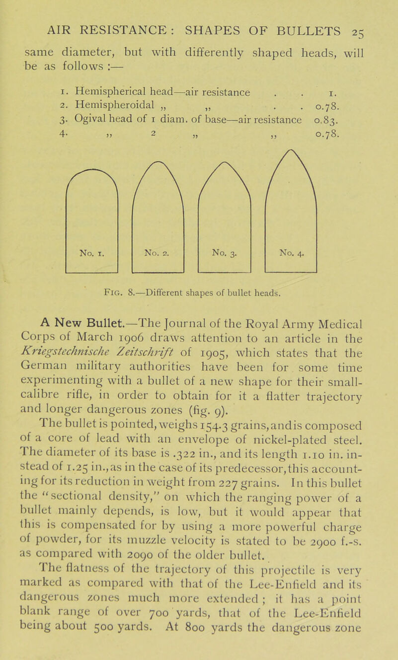 same diameter, but with differently shaped heads, will be as follows :— 1. Hemispherical head—air resistance . . i. 2. Hemispheroidal „ „ . . 0.78. 3. Ogival head of I diam. of base—air resistance 0.83. 4' )) 2 ,, 0.78. No. I. No. 2. No. 3. No. 4. Fig. 8.—Different shapes of bullet heads. A New Bullet.—The Journal of the Royal Army Medical Corps of March igo6 draws attention to an article in the Krtegstechnische Zeitschrift of 1905, which states that the German military authorities have been for some time experimenting with a bullet of a new shape for their small- calibre rifle, in order to obtain for it a flatter trajectory and longer dangerous zones (fig. 9). The bullet is pointed, weighs 154.3 grains,andis composed of a core of lead with an envelope of nickel-plated steel. 1 he diameter of its base is .322 in., and its length i.io in. in- stead of 1.25 in.,as in the case of its predecessor,this account- ing for its reduction in weight from 227 grains. In this bullet the sectional density, on which the ranging power of a bullet mainly depends, is low, but it would appear that this is compensated for by using a more powerful charge of powder, for its muzzle velocity is stated to be 2900 f.-s. as compared with 2090 of the older bullet. The flatness of the trajectory of this projectile is very marked as compared with that of the Lee-Enfield and its dangerous zones much more extended ; it has a point blank range of over 700 yards, that of the Lee-Enfield being about 500 yards. At 800 yards the dangerous zone