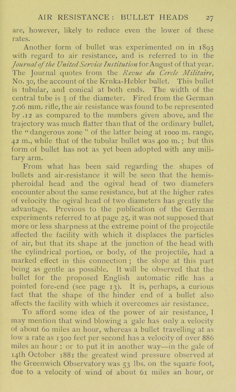 are, however, likely to reduce even the lower of these rates. Another form of bullet was experimented on in 1893 with regard to air resistance, and is referred to in the Jo7irnal of the United Service Institution for August of that year. The Journal quotes from the Revue du Cercle Militaire, No. 30, the account of the Krnka-Hebler bullet. This bullet is tubular, and conical at both ends. The width of the central tube is | of the diameter. Fired from the German 7.06 mm. rifle, the air resistance was found to be represented by .12 as compared to the numbers given above, and the trajectory was much flatter than that of the ordinary bullet, the dangerous zone ’’ of the latter being at 1000 m. range, 42 m., while that of the tubular bullet was 400 m.; but this form of bullet has not as yet been adopted with any mili- tary arm. From what has been said regarding the shapes of bullets and air-resistance it will be seen that the hemis- pheroidal head and the ogival head of two diameters encounter about the same resistance, but at the higher rates of velocity the ogival head of two diameters has greatly the advantage. Previous to the publication of the German experiments referred to at page 25, it was not supposed that more or less sharpness at the extreme point of the projectile affected the facility with which it displaces the particles of air, but that its shape at the junction of the head with the cylindrical portion, or body, of the projectile, had a marked effect in this connection ; the slope at this part being as gentle as possible. It will be observed that the bullet for the proposed English automatic rifle has a pointed fore-end (see page 13). It is, perhaps, a curious fact that the shape of the hinder end of a bullet also affects the facility with which it overcomes air resistance. To afford some idea of the power of air resistance, 1 may mention that wind blowing a gale has only a velocity of about 60 miles an hour, whereas a bullet travelling at as low a rate as 1300 feet per second has a velocity of over 886 miles an hour : or to put it in another way—in the gale of 14th October 1881 the greatest wind pressure observed at the Greenwich Observatory was 53 lbs. on the square fool, due to a velocity of wind of about 61 miles an hour, or