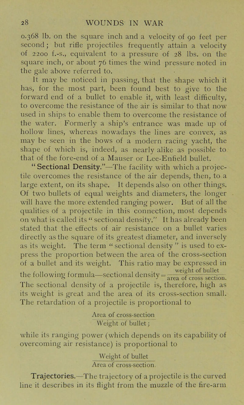 0.368 lb. on the square inch and a velocity of 90 feet per second ; but rifle projectiles frequently attain a velocity of 2200 f.-s., equivalent to a pressure of 28 lbs. on the square inch, or about 76 times the wind pressure noted in the gale above referred to. It may be noticed in passing, that the shape which it has, for the most part, been found best to give to the forward end of a bullet to enable it, with least difficulty, to overcome the resistance of the air is similar to that now used in ships to enable them to overcome the resistance of the water. Formerly a ship’s entrance was made up of hollow lines, whereas nowadays the lines are convex, as may be seen in the bows of a modern racing yacht, the shape of which is, indeed, as nearly alike as possible to that of the fore-end of a Mauser or Lee-Enfield bullet. “ Sectional Density.”—The facility with which a projec- tile overcomes the resistance of the air depends, then, to a large extent, on its shape. It depends also on other things. Of two bullets of equal weights and diameters, the longer will have the more extended ranging power. But of all the qualities of a projectile in this connection, most depends on what is called its “ sectional density.” It has already been stated that the effects of air resistance on a bullet varies directly as the square of its greatest diameter, and inversely as its weight. The term “sectional density ” is used to ex- press the proportion between the area of the cross-section of a bullet and its weight. This ratio may be expressed in the following formula—sectional density = arerof^rol^seXu. The sectional density of a projectile is, therefore, high as its weight is great and the area of its cross-section small. The retardation of a projectile is proportional to Area of cross-section Weight of bullet; while its ranging power (which depends on its capability of overcoming air resistance) is proportional to Weight of bullet Area of cross-section. Trajectories.—The trajectory of a projectile is the curved line it describes in its flight from the muzzle of the fire-arm
