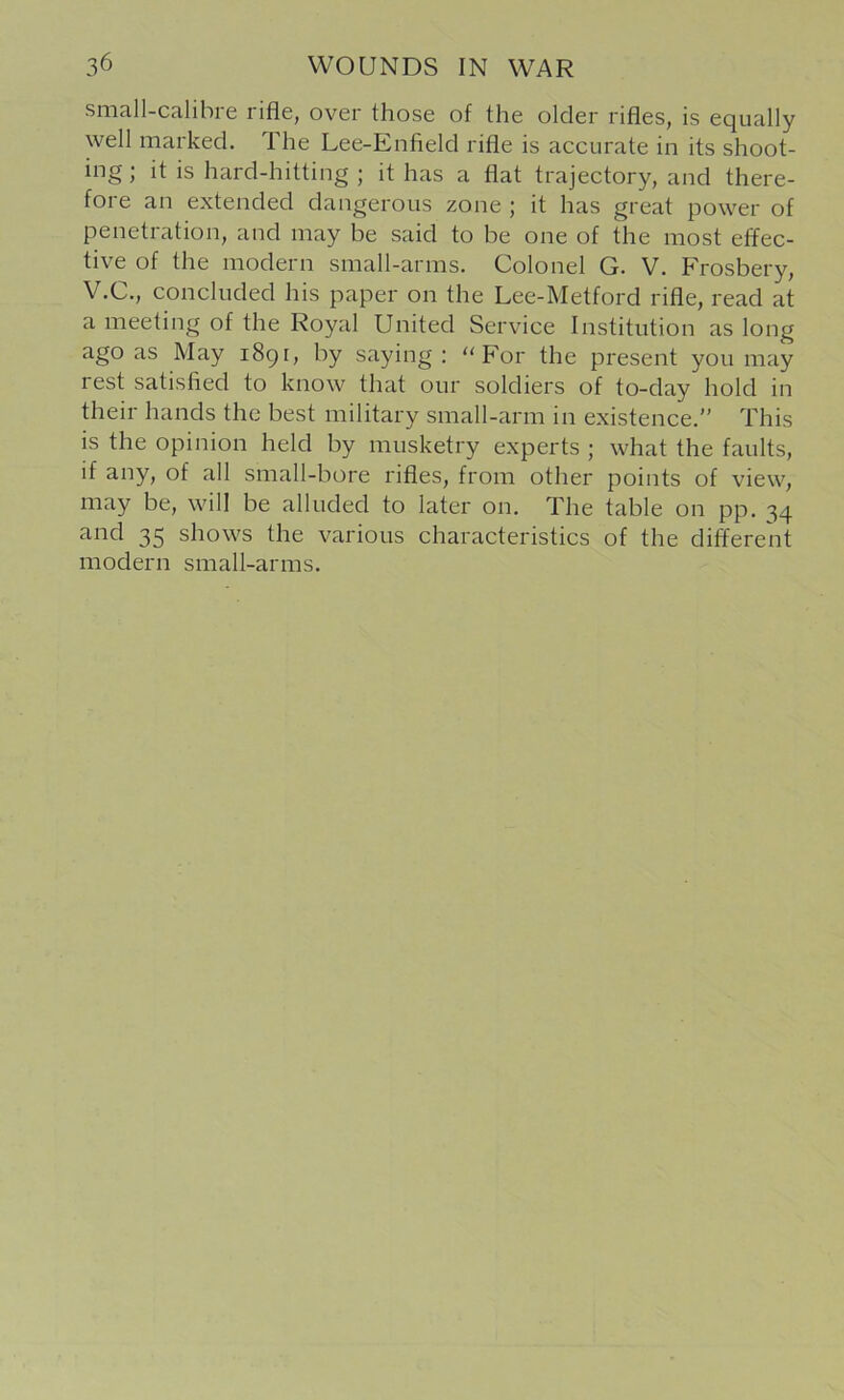 siiicill-Ctilibi 6 rifle, over those of the older rifles, is equally well marked. The Lee-Enfield rifle is accurate in its shoot- ing ; it is hard-hitting ; it has a flat trajectory, and there- fore an extended dangerous zone ; it has great power of penetration, and may be said to be one of the most effec- tive of the modern small-arms. Colonel G. V. Frosbery, V.C., concluded his paper on the Lee-Metford rifle, read at a meeting of the Royal United Service Institution as long ago as May i8gi, by saying: For the present you may rest satisfied to know that our soldiers of to-day hold in their hands the best military small-arm in existence.” This is the opinion held by musketry experts ; what the faults, if any, of all small-bore rifles, from other points of view, may be, will be alluded to later on. The table on pp. 34 and 35 shows the various characteristics of the different modern small-arms.