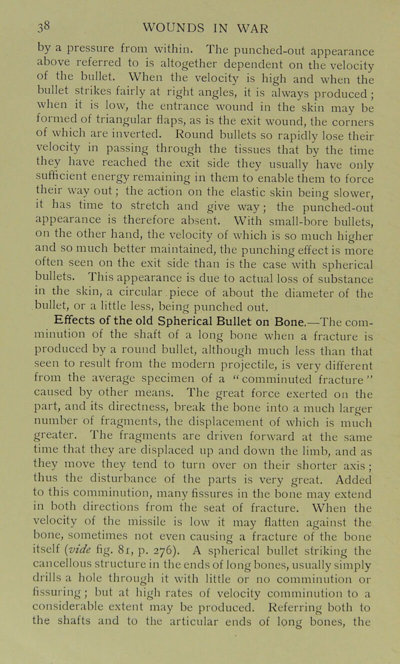 by a piessuie from within. The punched-out appearance above referred to is altogether dependent on the velocity of the bullet. When the velocity is high and when the bullet strikes fairly at right angles, it is always produced ; when it is low, the entrance wound in the skin may be formed of triangular Haps, as is the exit wound, the corners of which are inverted. Round bullets so rapidly lose their velocity in passing through the tissues that by the time they have reached the exit side they usually have only sufficient energy remaining in them to enable them to force their way out; the action on the elastic skin being slower, it has time to stretch and give way; the punched-out appearance is therefore absent. With small-bore bullets, on the other hand, the velocity of which is so much higher and so much better maintained, the punching effect is more often seen on the exit side than is the case with spherical bullets. This appearance is due to actual loss of substance in the skin, a circular. piece of about the diameter of the bullet, or a little less, being punched out. Effects of the old Spherical Bullet on Bone.—The com- minution of the shaft of a long bone when a fracture is produced by a round bullet, although much less than that seen to result from the modern projectile, is very different from the average specimen of a '‘comminuted fracture” caused by other means. The great force exerted on the part, and its directness, break the bone into a much larger number of fragments, the displacement of which is much greater. The fragments are driven forward at the same time that they are displaced up and down the limb, and as they move they tend to turn over on their shorter axis ; thus the disturbance of the parts is very great. Added to this comminution, many fissures in the bone may extend in both directions from the seat of fracture. When the velocity of the missile is low it may flatten against the bone, sometimes not even causing a fracture of the bone itself [vide fig. 8i, p. 276). A spherical bullet striking the cancellous structure in the ends of long bones, usually simply drills a hole through it with little or no comminution or lissuring ; but at high rates of velocity comminution to a considerable extent may be produced. Referring both to the shafts and to the articular ends of long bones, the