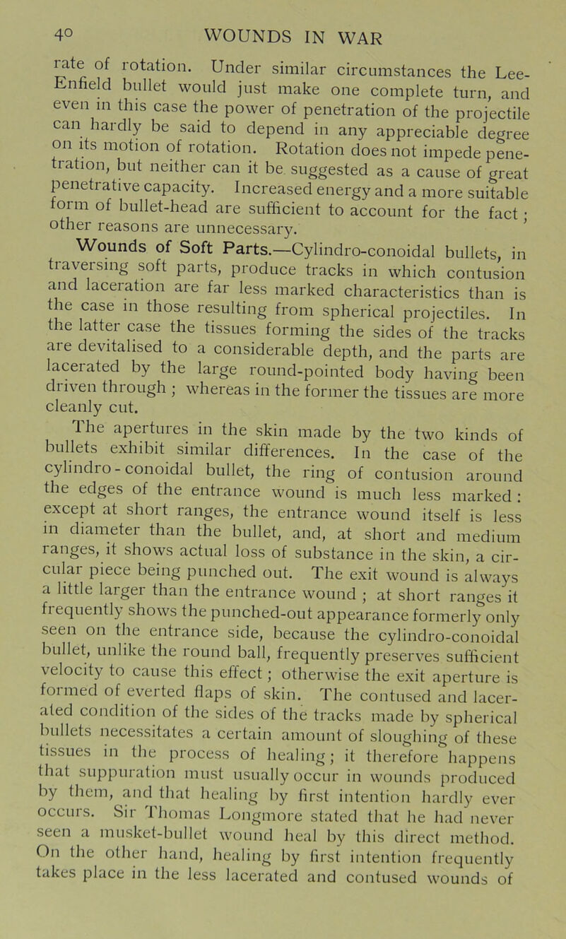 rate of rotation. Under similar circumstances the Lee- Enfield bullet would just make one complete turn, and even in this case the power of penetration of the projectile can hardly be said to depend in any appreciable degree on its motion of rotation. Rotation does not impede pene- tration, but neither can it be. suggested as a cause of great penetrative capacity. Increased energy and a more suitable form of bullet-head are sufficient to account for the fact • other reasons are unnecessary. ^ Wounds of Soft Parts.—Cylindro-conoidal bullets, in tiaversing soft parts, produce tracks in which contusion and laceration are far less marked characteristics than is the case in those resulting from spherical projectiles. In the latter case the tissues forming the sides of the tracks are devitalised to a considerable depth, and the parts are lacerated by the large round-pointed body having been driven through ; whereas in the former the tissues are more cleanly cut. Ihe apertures in the skin made by the two kinds of bullets exhibit similar differences. In the case of the cylindio - colloidal bullet, the ring of contusion around the edges of the entrance wound is much less marked : except at short ranges, the entrance wound itself is less in diameter than the bullet, and, at short and medium ranges, it shows actual loss of substance in the skin, a cir- cular piece being punched out. The exit wound is always a little larger than the entrance wound ; at short ranges it fiequently shows the punched-out appearance formerly only seen on the entrance side, because the cylindro-conoidal bullet, unlike the round ball, frequently preserves sufficient velocity to cause this effect; otherwise the exit aperture is foimed of eveited flaps of skin. The contused and lacer- ated condition of the sides of the tracks made by spherical bullets necessitates a certain amount of sloughing of these tissues in the process of healing; it therefore happens that suppuration must usually occur in wounds produced by them, and that healing by first intention hardly ever occurs. Sir Ihomas Longmore stated that he had never seen a musket-bullet wound heal by this direct method. On the other hand, healing by first intention frequently takes place in the less lacerated and contused wounds of