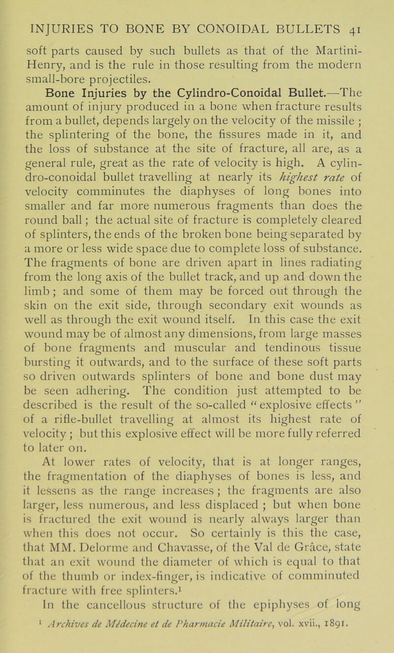 soft parts caused by such bullets as that of the Martini- Henry, and is the rule in those resulting from the modern small-bore projectiles. Bone Injuries by the Cylindro-Conoidal Bullet.—The amount of injury produced in a bone when fracture results from a bullet, depends largely on the velocity of the missile ; the splintering of the bone, the fissures made in it, and the loss of substance at the site of fracture, all are, as a general rule, great as the rate of velocity is high. A cylin- dro-conoidal bullet travelling at nearly its highest rate of velocity comminutes the diaphyses of long bones into smaller and far more numerous fragments than does the round ball; the actual site of fracture is completely cleared of splinters, the ends of the broken bone being separated by a more or less wide space due to complete loss of substance. The fragments of bone are driven apart in lines radiating from the long axis of the bullet track, and up and down the limb; and some of them may be forced out through the skin on the exit side, through secondary exit wounds as well as through the exit wound itself. In this case the exit wound may be of almost any dimensions, from large masses of bone fragments and muscular and tendinous tissue bursting it outwards, and to the surface of these soft parts so driven outwards splinters of bone and bone dust may be seen adhering. The condition just attempted to be described is the result of the so-called explosive effects of a rifle-bullet travelling at almost its highest rate of velocity; but this explosive effect will be more fully referred to later on. At lower rates of velocity, that is at longer ranges, the fragmentation of the diaphyses of bones is less, and it lessens as the range increases ; the fragments are also larger, less numerous, and less displaced ; but when bone is fractured the exit wound is nearly always larger than when this does not occur. So certainly is this the case, that MM. Uelorme and Chavasse, of the Val de Grace, state that an exit wound the diameter of which is equal to that of the thumb or index-finger, is indicative of comminuted fracture with free splinters.1 In the cancellous structure of the epiphyses of long * Archives de Midecine et de Pharmacie Militaire, vol. xvii., 1891.
