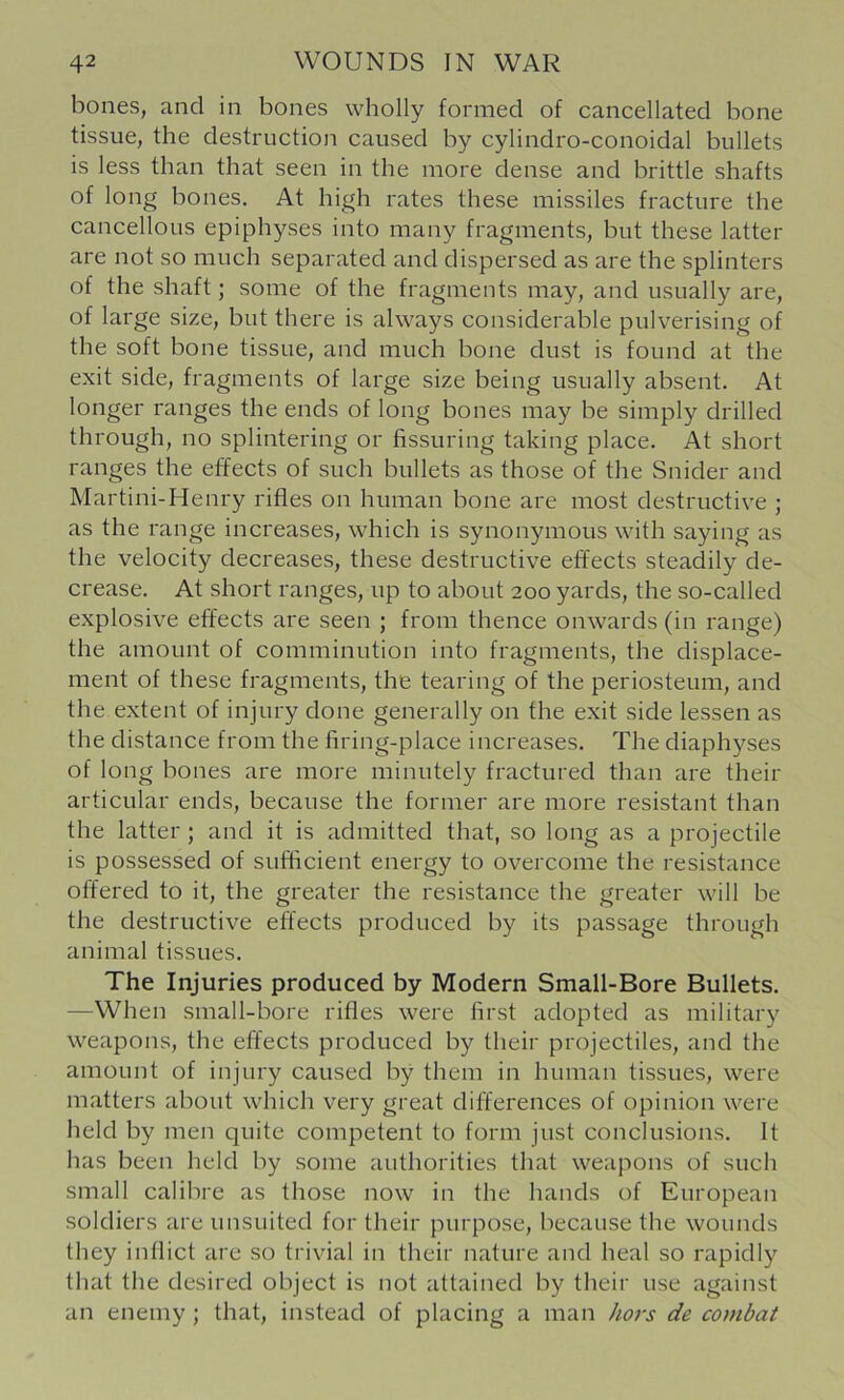 bones, and in bones wholly formed of cancellated bone tissue, the destruction caused by cylindro-conoidal bullets is less than that seen in the more dense and brittle shafts of long bones. At high rates these missiles fracture the cancellous epiphyses into many fragments, but these latter are not so much separated and dispersed as are the splinters of the shaft; some of the fragments may, and usually are, of large size, but there is always considerable pulverising of the soft bone tissue, and much bone dust is found at the exit side, fragments of large size being usually absent. At longer ranges the ends of long bones may be simply drilled through, no splintering or fissuring taking place. At short ranges the effects of such bullets as those of the Snider and Martini-Henry rifles on human bone are most destructive ; as the range increases, which is synonymous with saying as the velocity decreases, these destructive effects steadily de- crease. At short ranges, up to about 200 yards, the so-called explosive effects are seen ; from thence onwards (in range) the amount of comminution into fragments, the displace- ment of these fragments, the tearing of the periosteum, and the extent of injury done generally on the exit side lessen as the distance from the firing-place increases. The diaphyses of long bones are more minutely fractured than are their articular ends, because the former are more resistant than the latter ; and it is admitted that, so long as a projectile is possessed of sufficient energy to overcome the resistance offered to it, the greater the resistance the greater will be the destructive effects produced by its passage through animal tissues. The Injuries produced by Modern Small-Bore Bullets. —When small-bore rifles were first adopted as military weapons, the effects produced by their projectiles, and the amount of injury caused by them in human tissues, were matters about which very great differences of opinion were held by men quite competent to form just conclusions. It has been held by some authorities that weapons of such small calibre as those now in the hands of European soldiers are unsuited for their purpose, because the wounds they inflict are so trivial in their nature and heal so rapidly that the desired object is not attained by their use against an enemy ; that, instead of placing a man hors de combat