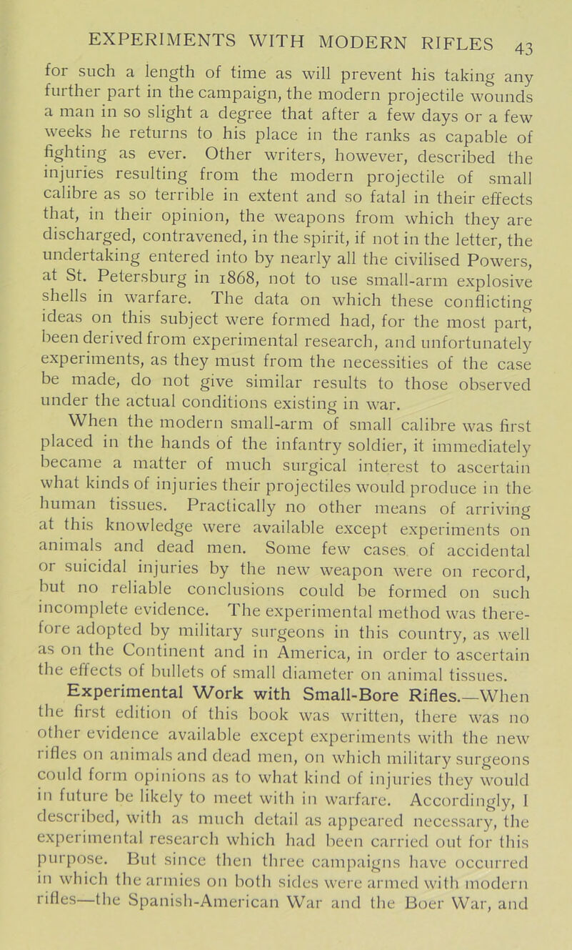 for such a length of time as will prevent his taking any further part in the campaign, the modern projectile wounds a man in so slight a degree that after a few days or a few weeks he returns to his place in the ranks as capable of fighting as ever. Other writers, however, described the injuries resulting from the modern projectile of small calibre as so terrible in extent and so fatal in their effects that, in their opinion, the weapons from which they are discharged, contravened, in the spirit, if not in the letter, the undertaking entered into by nearly all the civilised Powers, at St. Petersburg in 1868, not to use small-arm explosive shells in warfare. The data on which these conflicting ideas on this subject were formed had, for the most part, been derived from experimental research, and unfortunately experiments, as they must from the necessities of the case be made, do not give similar results to those observed under the actual conditions existing in war. When the modern small-arm of small calibre was first placed in the hands of the infantry soldier, it immediately became a matter of much surgical interest to ascertain what kinds of injuries their projectiles would produce in the human tissues. Practically no other means of arriving at this knowledge were available except experiments on animals and dead men. Some few cases of accidental or suicidal injuries by the new weapon were on record, but no reliable conclusions could be formed on such incomplete evidence. The experimental method was there- fore adopted by military surgeons in this country, as welt as on the Continent and in America, in order to ascertain the effects of bullets of small diameter on animal tissues. Experimental Work with Small-Bore Rifles.—When the fiist edition of this book was written, there was no other evidence available except experiments with the new lifles on animals and dead men, on which military surgeons could foim opinions as to what kind of injuries they would in futuie be likely to meet with in warfare. Accordingly, 1 described, with as much detail as appeared necessary, the experimental research which had been carried out for this purpose. But since then three campaigns have occurred in which the armies on both sides were armed with modern rifles the Spanish-American War and the Boer War, and