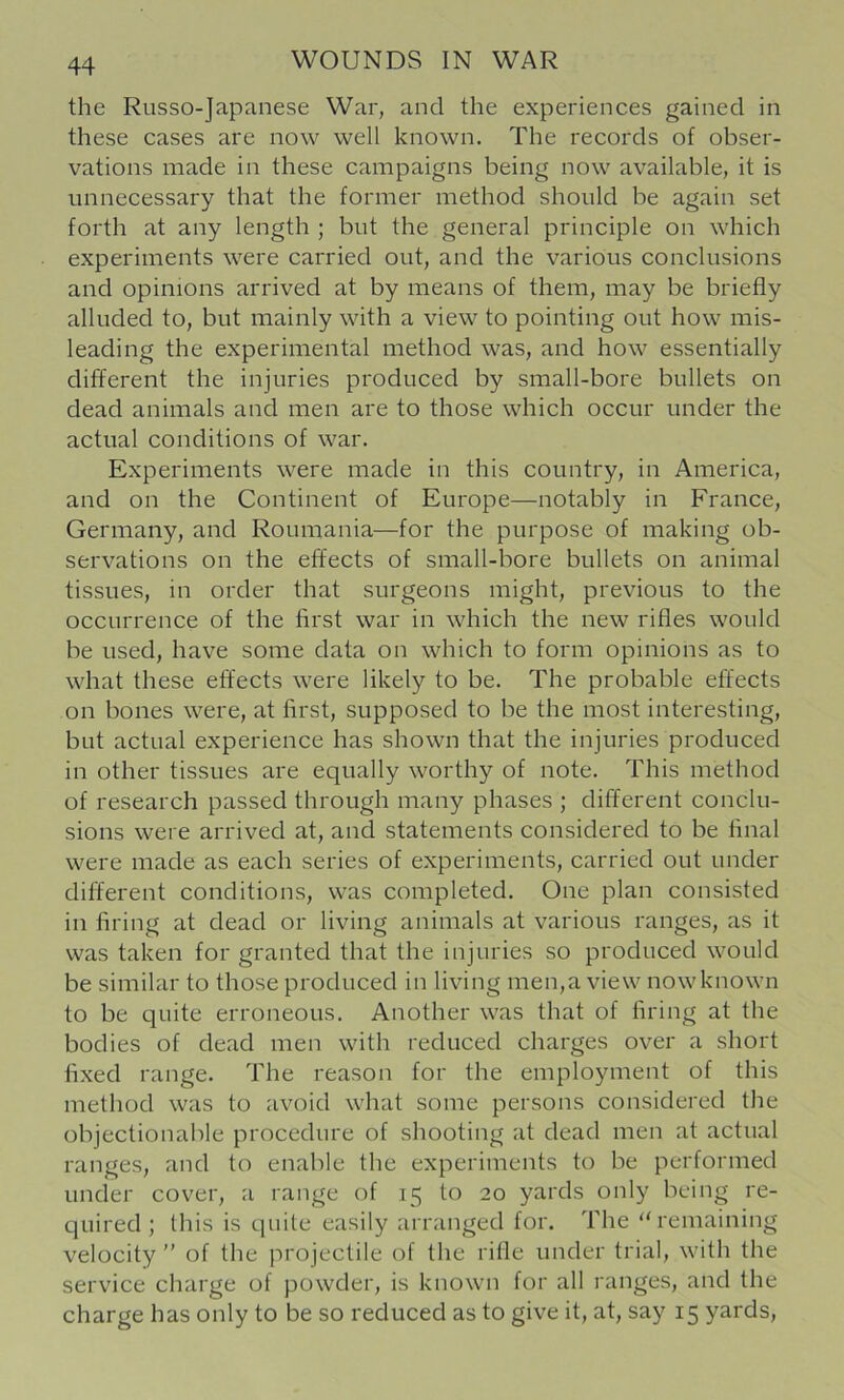 the Russo-Japanese War, and the experiences gained in these cases are now well known. The records of obser- vations made in these campaigns being now available, it is unnecessary that the former method should be again set forth at any length ; but the general principle on which experiments were carried out, and the various conclusions and opinions arrived at by means of them, may be briefly alluded to, but mainly with a view to pointing out how mis- leading the experimental method was, and how essentially different the injuries produced by small-bore bullets on dead animals and men are to those which occur under the actual conditions of war. Experiments were made in this country, in America, and on the Continent of Europe—notably in France, Germany, and Roumania—for the purpose of making ob- servations on the effects of small-bore bullets on animal tissues, in order that surgeons might, previous to the occurrence of the first war in which the new rifles would be used, have some data on which to form opinions as to what these effects were likely to be. The probable effects on bones were, at first, supposed to be the most interesting, but actual experience has shown that the injuries produced in other tissues are equally worthy of note. This method of research passed through many phases ; different conclu- sions were arrived at, and statements considered to be final were made as each series of experiments, carried out under different conditions, was completed. One plan consisted in firing at dead or living animals at various ranges, as it was taken for granted that the injuries so produced would be similar to those produced in living men,a view now known to be quite erroneous. Another was that of firing at the bodies of dead men with reduced charges over a short fixed range. The reason for the employment of this method was to avoid what some persons considered the objectionable procedure of shooting at dead men at actual ranges, and to enable the experiments to be performed under cover, a range of 15 to 20 yards only being re- quired; this is quite easily arranged for. The “remaining velocity of the projectile of the rifle under trial, with the service charge of powder, is known for all ranges, and the charge has only to be so reduced as to give it, at, say 15 yards.
