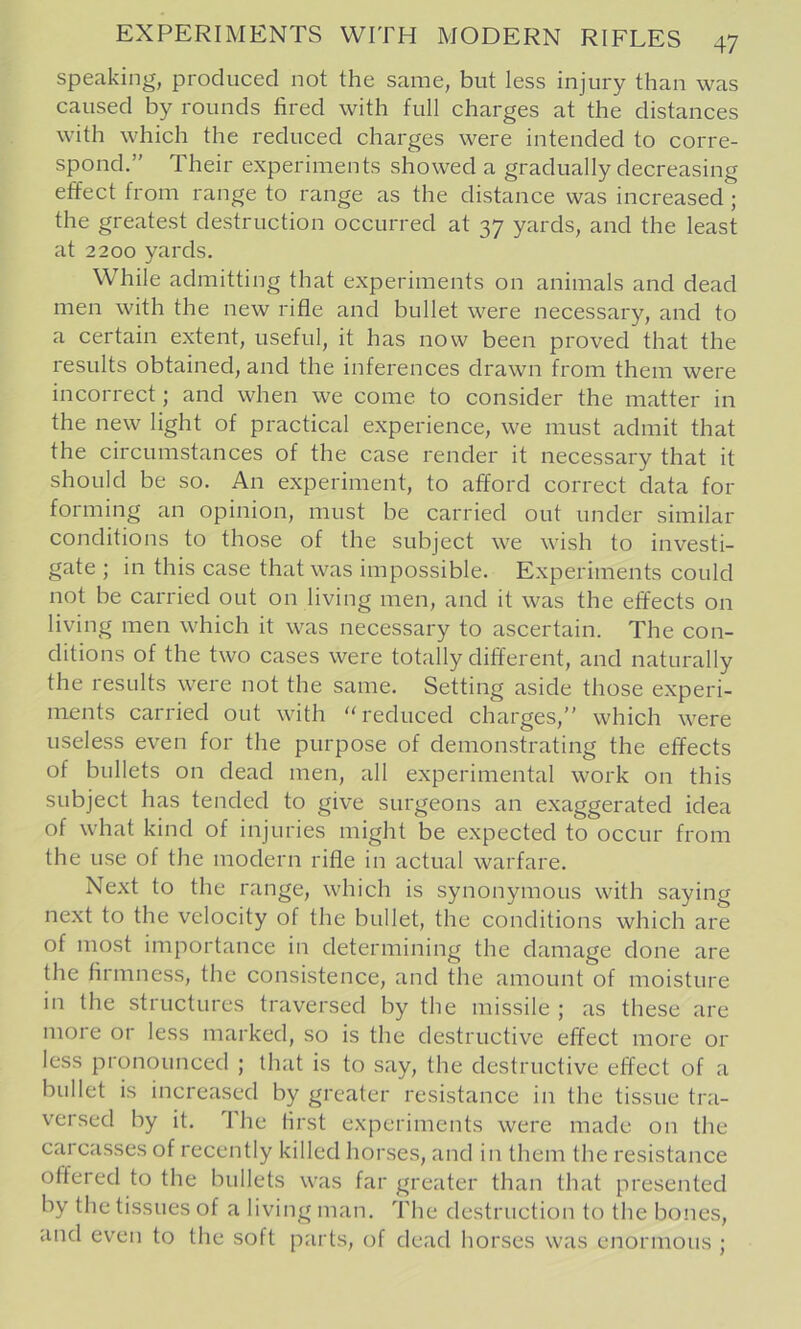 speaking, produced not the same, but less injury than was caused by rounds fired with full charges at the distances with which the reduced charges were intended to corre- spond.” Their experiments showed a gradually decreasing effect from range to range as the distance was increased; the greatest destruction occurred at 37 yards, and the least at 2200 yards. While admitting that experiments on animals and dead men with the new rifle and bullet were necessary, and to a certain extent, useful, it has now been proved that the results obtained, and the inferences drawn from them were incorrect; and when we come to consider the matter in the new light of practical experience, we must admit that the circumstances of the case render it necessary that it should be so. An experiment, to afford correct data for forming an opinion, must be carried out under similar conditions to those of the subject we wish to investi- gate ; in this case that was impossible. Experiments could not be carried out on living men, and it was the effects on living men which it was necessary to ascertain. The con- ditions of the two cases were totally different, and naturally the results were not the same. Setting aside those experi- ments carried out with “reduced charges,” which were useless even for the purpose of demonstrating the effects of bullets on dead men, all experimental work on this subject has tended to give surgeons an exaggerated idea of what kind of injuries might be expected to occur from the use of the modern rifle in actual warfare. Next to the range, which is synonymous with saying next to the velocity of the bullet, the conditions which are of most importance in determining the damage done are the firmness, the consistence, and the amount of moisture in the structures traversed by the missile ; as these are more or less marked, so is the destructive effect more or less pronounced ; that is to say, the destructive effect of a bullet is increased by greater resistance in the tissue tra- versed by it. The first experiments were made on the carcasses of recently killed horses, and in them the resistance offered to the bullets was far greater than that presented by the tissues of a living man. The destruction to the bones, and even to the soft parts, of dead horses was enormous ;
