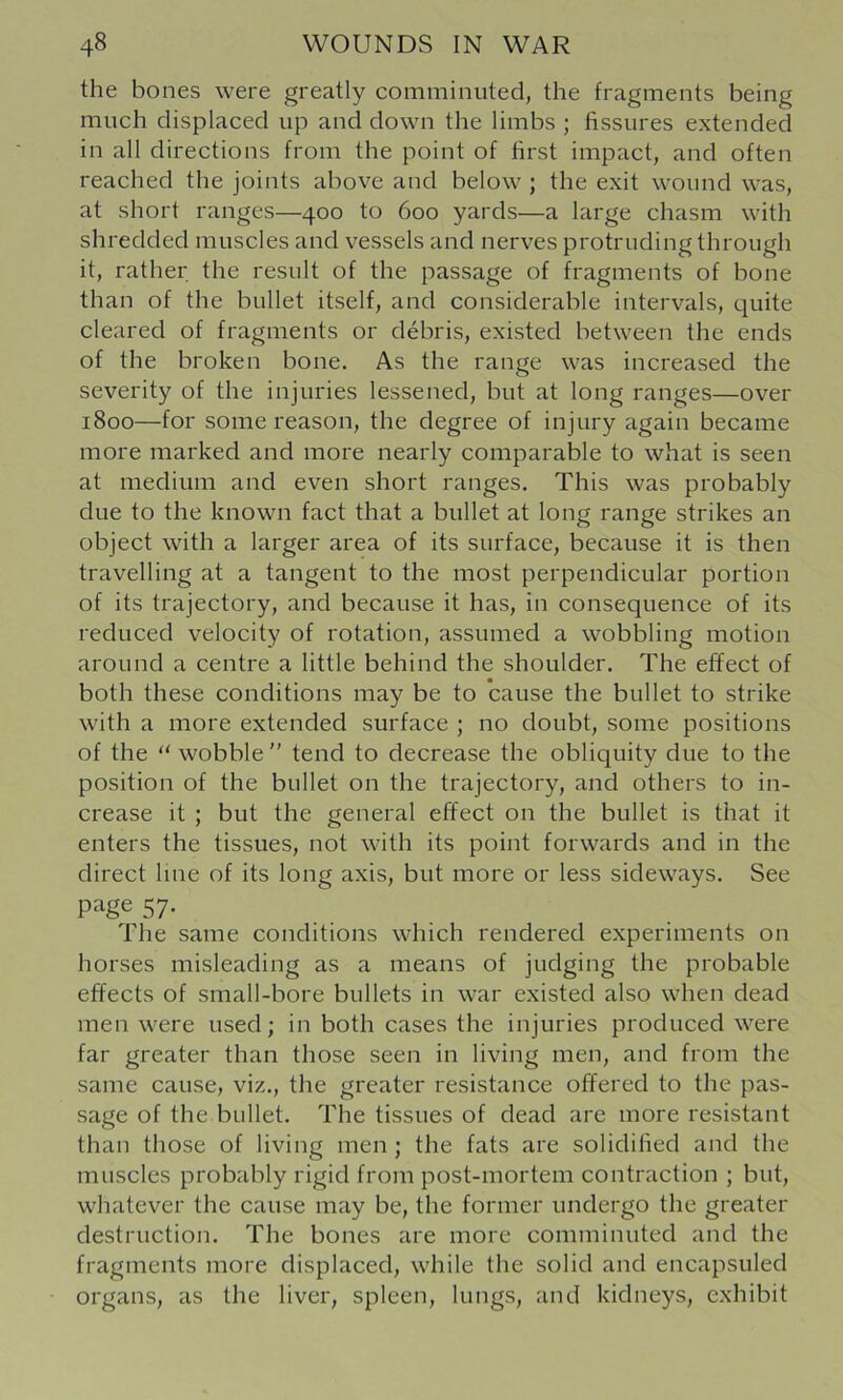the bones were greatly comminuted, the fragments being much displaced up and down the limbs ; fissures extended in all directions from the point of first impact, and often reached the joints above and below ; the exit wound was, at short ranges—400 to 600 yards—a large chasm with shredded muscles and vessels and nerves protruding through it, rather the result of the passage of fragments of bone than of the bullet itself, and considerable intervals, quite cleared of fragments or debris, existed between the ends of the broken bone. As the range was increased the severity of the injuries lessened, but at long ranges—over 1800—for some reason, the degree of injury again became more marked and more nearly comparable to what is seen at medium and even short ranges. This was probably due to the known fact that a bullet at long range strikes an object with a larger area of its surface, because it is then travelling at a tangent to the most perpendicular portion of its trajectory, and because it has, in consequence of its reduced velocity of rotation, assumed a wobbling motion around a centre a little behind the shoulder. The effect of both these conditions may be to cause the bullet to strike with a more extended surface ; no doubt, some positions of the “ wobble'' tend to decrease the obliquity due to the position of the bullet on the trajectory, and others to in- crease it ; but the general effect on the bullet is that it enters the tissues, not with its point forwards and in the direct line of its long axis, but more or less sideways. See page 57. The same conditions which rendered experiments on horses misleading as a means of judging the probable effects of small-bore bullets in war existed also when dead men were used; in both cases the injuries produced were far greater than those seen in living men, and from the same cause, viz., the greater resistance offered to the pas- sage of the bullet. The tissues of dead are more resistant than those of living men; the fats are solidified and the muscles probably rigid from post-mortem contraction ; but, whatever the cause may be, the former undergo the greater destruction. The bones are more comminuted and the fragments more displaced, while the solid and encapsuled organs, as the liver, spleen, lungs, and kidneys, exhibit