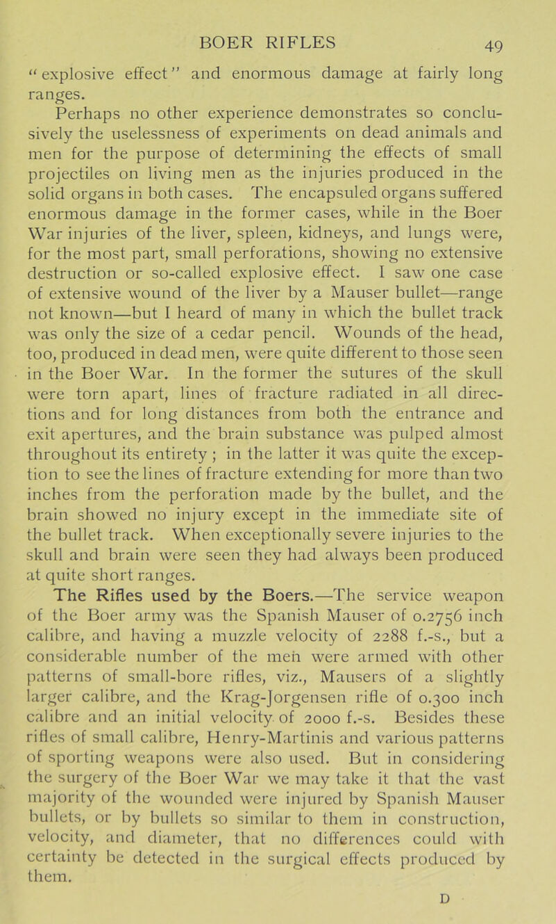 BOER RIFLES  explosive effect ” and enormous damage at fairly long ranges. Perhaps no other experience demonstrates so conclu- sively the uselessness of experiments on dead animals and men for the purpose of determining the effects of small projectiles on living men as the injuries produced in the solid organs in both cases. The encapsuled organs suffered enormous damage in the former cases, while in the Boer War injuries of the liver, spleen, kidneys, and lungs were, for the most part, small perforations, showing no extensive destruction or so-called explosive effect. I saw one case of extensive wound of the liver by a Mauser bullet—range not known—but I heard of many in which the bullet track was only the size of a cedar pencil. Wounds of the head, too, produced in dead men, were quite different to those seen in the Boer War, In the former the sutures of the skull were torn apart, lines of fracture radiated in all direc- tions and for long distances from both the entrance and exit apertures, and the brain substance was pulped almost throughout its entirety ; in the latter it was quite the excep- tion to see the lines of fracture extending for more than two inches from the perforation made by the bullet, and the brain showed no injury except in the immediate site of the bullet track. When exceptionally severe injuries to the skull and brain were seen they had always been produced at quite short ranges. The Rifles used by the Boers.—The service weapon of the Boer army was the Spanish Mauser of 0.2756 inch calibre, and having a muzzle velocity of 2288 f.-s., but a considerable number of the men were armed with other patterns of small-bore rifles, viz., Mausers of a slightly larger calibre, and the Krag-Jorgensen rifle of 0.300 inch calibre and an initial velocity of 2000 f.-s. Besides these rifles of small calibre, Henry-Martinis and various patterns of sporting weapons were also used. But in considering the surgery of the Boer War we may take it that the vast majority of the wounded were injured by Spanish Mauser bullets, or by bullets so similar to them in construction, velocity, and diameter, that no differences could with certainty be detected in the surgical effects produced by them. D