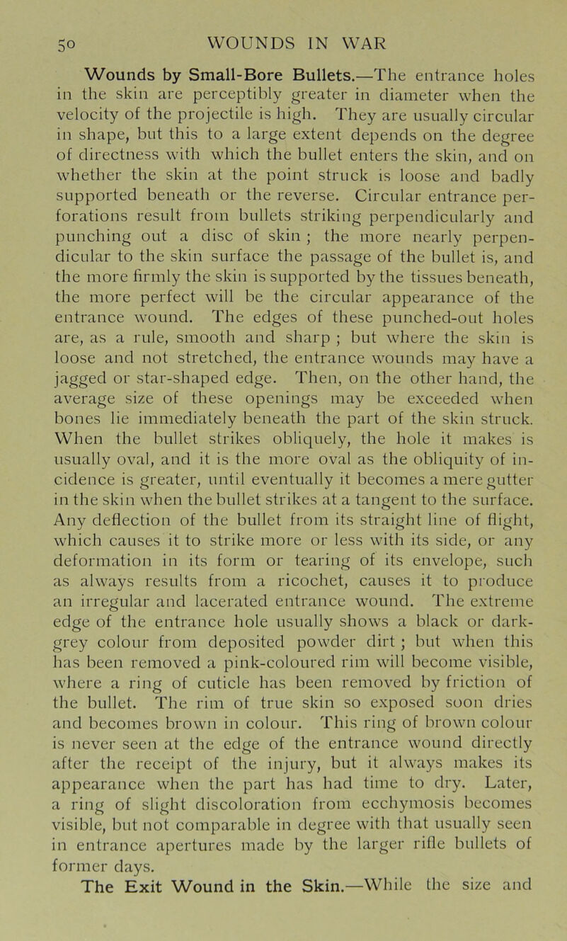 Wounds by Small-Bore Bullets.—The entrance holes in the skin are perceptibly greater in diameter when the velocity of the projectile is high. They are usually circular in shape, but this to a large extent depends on the degree of directness with which the bullet enters the skin, and on whether the skin at the point struck is loose and badly supported beneath or the reverse. Circular entrance per- forations result from bullets striking perpendicularly and punching out a disc of skin ; the more nearly perpen- dicular to the skin surface the passage of the bullet is, and the more hrmly the skin is supported by the tissues beneath, the more perfect will be the circular appearance of the entrance wound. The edges of these punched-out holes are, as a rule, smooth and sharp ; but where the skin is loose and not stretched, the entrance wounds may have a jagged or star-shaped edge. Then, on the other hand, the average size of these openings may be exceeded when bones lie immediately beneath the part of the skin struck. When the bullet strikes obliquely, the hole it makes is usually oval, and it is the more oval as the obliquity of in- cidence is greater, until eventually it becomes a mere gutter in the skin when the bullet strikes at a tangent to the surface. Any deflection of the bullet from its straight line of flight, which causes it to strike more or less with its side, or any deformation in its form or tearing of its envelope, such as always results from a ricochet, causes it to produce an irregular and lacerated entrance wound. The extreme edge of the entrance hole usually shows a black or dark- grey colour from deposited powder dirt ; but when this has been removed a pink-coloured rim will become visible, where a ring of cuticle has been removed by friction of the bullet. The rim of true skin so exposed soon dries and becomes brown in colour. This ring of brown colour is never seen at the edge of the entrance wound directly after the receipt of the injury, but it always makes its appearance when the part has had time to dry. Later, a ring of slight discoloration from ecchymosis becomes visible, but not comparable in degree with that usually seen in entrance apertures made by the larger rifle bullets of former days. The Exit Wound in the Skin.—While the size and