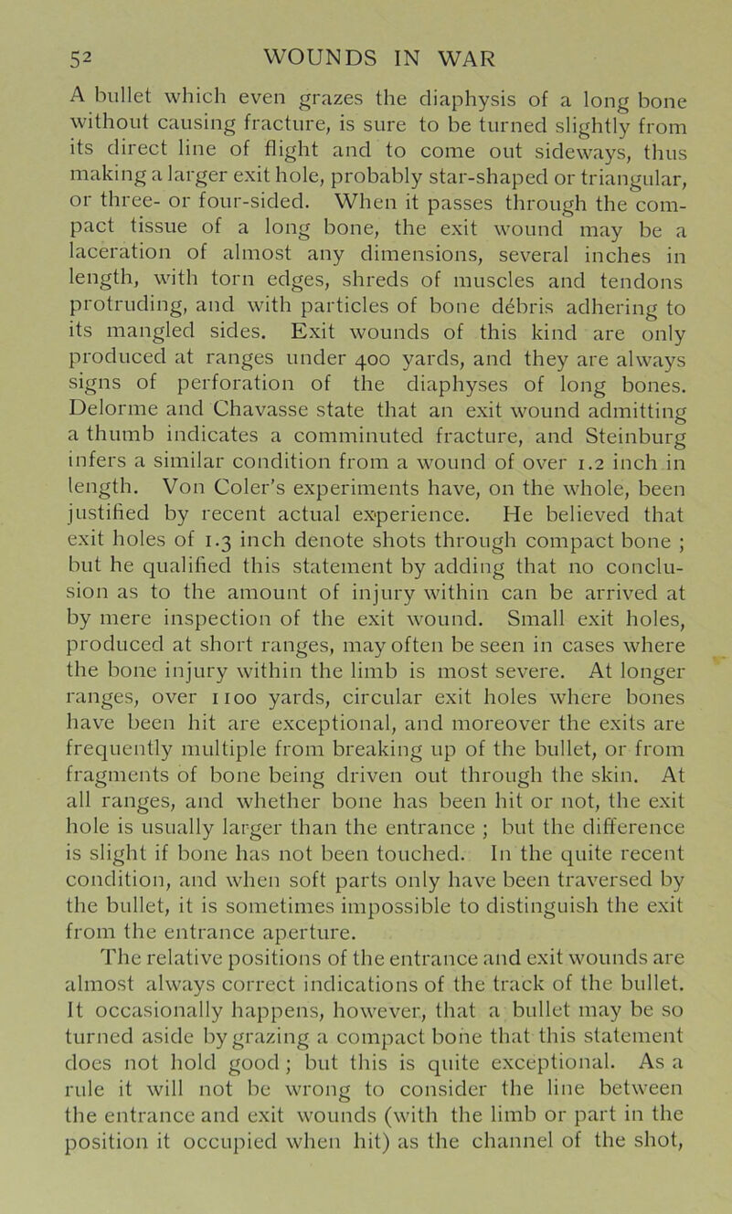 A bullet which even grazes the cliaphysis of a long bone without causing fracture, is sure to be turned slightly from its direct line of flight and to come out sideways, thus making a larger exit hole, probably star-shaped or triangular, or three- or four-sided. When it passes through the com- pact tissue of a long bone, the exit wound may be a laceration of almost any dimensions, several inches in length, with torn edges, shreds of muscles and tendons protruding, and with particles of bone debris adhering to its mangled sides. Exit wounds of this kind are only produced at ranges under 400 yards, and they are always signs of perforation of the diaphyses of long bones. Delorme and Chavasse state that an exit wound admitting a thumb indicates a comminuted fracture, and Steinburg infers a similar condition from a wound of over 1.2 inch in length. Von Color’s experiments have, on the whole, been justified by recent actual experience. He believed that exit holes of 1.3 inch denote shots through compact bone ; but he qualified this statement by adding that no conclu- sion as to the amount of injury within can be arrived at by mere inspection of the exit wound. Small exit holes, produced at short ranges, may often be seen in cases where the bone injury within the limb is most severe. At longer ranges, over 1100 yards, circular exit holes where bones have been hit are exceptional, and moreover the exits are frequently multiple from breaking up of the bullet, or from fragments of bone being driven out through the skin. At all ranges, and whether bone has been hit or not, the exit hole is usually larger than the entrance ; but the dift'erence is slight if bone has not been touched. In the quite recent condition, and when soft parts only have been traversed by the bullet, it is sometimes impossible to distinguish the exit from the entrance aperture. The relative positions of the entrance and exit wounds are almost always correct indications of the track of the bullet. It occasionally happens, however, that a bullet may be so turned aside by grazing a compact bone that this statement does not hold good; but this is quite exceptional. As a rule it will not be wrong to consider the line between the entrance and exit wounds (with the limb or part in the position it occupied when hit) as the channel of the shot.
