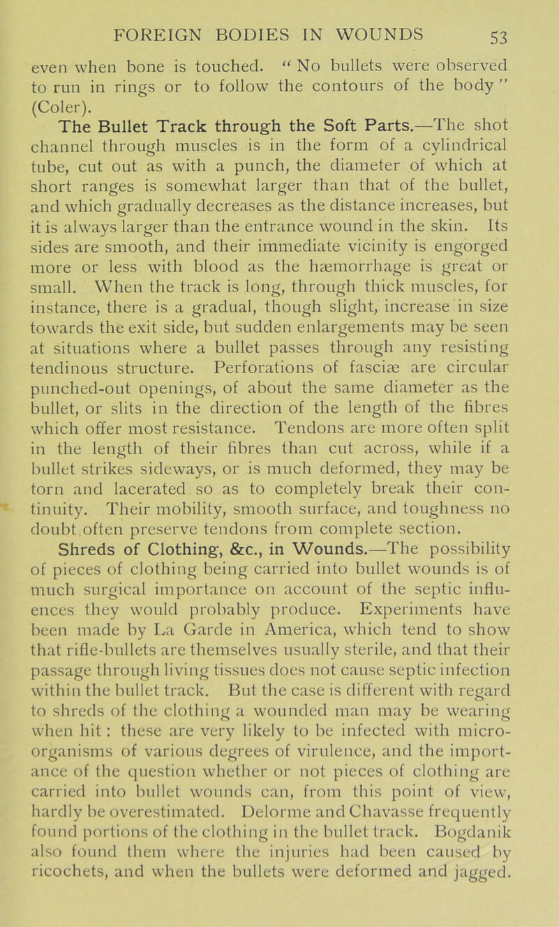 even when bone is touched. ‘'No bullets were observed to run in rings or to follow the contours of the body ” (Coler). The Bullet Track through the Soft Parts.—The shot channel through muscles is in the form of a cylindrical tube, cut out as with a punch, the diameter of which at short ranges is somewhat larger than that of the bullet, and which gradually decreases as the distance increases, but it is always larger than the entrance wound in the skin. Its sides are smooth, and their immediate vicinity is engorged more or less with blood as the haemorrhage is great or small. When the track is long, through thick muscles, for instance, there is a gradual, though slight, increase in size towards the exit side, but sudden enlargements may be seen at situations where a bullet passes through any resisting tendinous structure. Perforations of fasciae are circular punched-out openings, of about the same diameter as the bullet, or slits in the direction of the length of the fibres which offer most resistance. Tendons are more often split in the length of their fibres than cut across, while if a bullet strikes sideways, or is much deformed, they may be torn and lacerated so as to completely break their con- tinuity. Their mobility, smooth surface, and toughness no doubt often preserve tendons from complete section. Shreds of Clothing, &c., in Wounds.—The possibility of pieces of clothing being carried into bullet wounds is of much surgical importance on account of the septic influ- ences they would probably produce. Experiments have been made by La Garde in America, which tend to show that rifle-bullets are themselves usually sterile, and that their passage through living tissues does not cause septic infection within the bullet track. But the case is different with regard to shreds of the clothing a wounded man may be wearing when hit: these are very likely to be infected with micro- organisms of various degrees of virulence, and the import- ance of the question whether or not pieces of clothing are carried into bullet wounds can, from this point of view, hardly be overestimated. Delorme and Chavasse frequently found portions of the clotliing in the bullet track. Bogdanik also found them where the injuries had been caused by ricochets, and when the bullets were deformed and jagged.