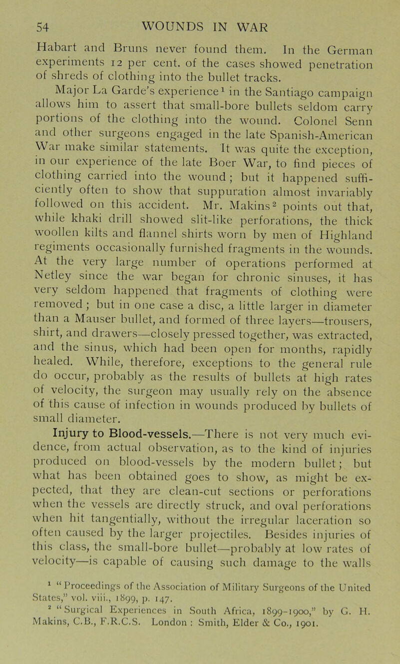 Habart and Bruns never found them. In the German experiments 12 per cent, of the cases showed penetration of shreds of clothing into the bullet tracks. Major La Garde’s experience^ in the Santiago campaign allows him to assert that small-bore bullets seldom carry poitions of the clothing into the wound. Colonel Senn and other surgeons engaged in the late Spanish-American War make similar statements. It was quite the exception, in our experience of the late Boer War, to find pieces of clothing carried into the wound ; but it happened suffi- ciently often to show that suppuration almost invariably followed on this accident. Mr. Makins^ points out that, while khaki drill showed slit-like perforations, the thick woollen kilts and flannel shirts worn by men of Highland legiments occasionally furnished fragments in the wounds. At the very large number of operations performed at Netley since the war began for chronic sinuses, it has very seldom happened that fragments of clothing were removed ; but in one case a disc, a little larger in diameter than a Mauser bullet, and formed of three layers—trousers, shirt, and drawers—closely pressed together, was extracted, and the sinus, which had been open for months, rapidly healed. While, therefore, exceptions to the general rule do occur, probably as the results of bullets at high rates of velocity, the surgeon may usually rely on the absence of this cause of infection in wounds produced by bullets of small diameter. Injury to Blood-vessels.—There is not very much evi- dence, from actual observation, as to the kind of injuries produced on blood-vessels by the modern bullet; but what has been obtained goes to show, as might be ex- pected, that they are clean-cut sections or perforations when the vessels are directly struck, and oval perforations when hit tangentially, without the irregular laceration so often caused by the larger projectiles. Besides injuries of this class, the small-bore bullet—probably at low rates of velocity—is capable of causing such damage to the walls ‘ “ Proceedings of the Association of Military Surgeons of the United .States,” vol. viii., 1S99, p. 147. * “Surgical Experiences in South Africa, 1899-1900,” by G. H. Makins, C.B., F.R.C.S. London : Smith, Elder & Co., 1901.