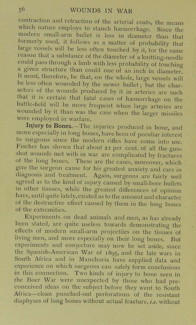 contiaction and retraction of the arterial coats, the means which nature employs to stanch hemorrhage. Since the modern small-arm bullet is less in diameter than that formerly used, it follows as a matter of probability that large vessels will be less often touched by it, for the same leason that a substance of the diameter of a knitting-needle could pass through a limb with less probability of touching a given stiuctuie than could one of an inch in diameter. It must, theiefoie, be that, on the whole, large vessels will be less often wounded by the newer bullet; but the char- acters of the wounds produced by it in arteries are such that it is certain that fatal cases of haemorrhage on the battle-lield will be more frequent when large arteries are wounded by it than was the case when the larger missiles were employed in warfare. Injury to Bones.—The injuries produced in bone, and moie especially in long bones, have been of peculiar interest to surgeons since the modern rifles have come into use. Fischer has shown that about 22 per cent, of all the gun- shot wounds met with in war are complicated by fractures of the long bones. These are the cases, moreover, which give the surgeon cause for his greatest anxiety and care in diagnosis and treatment. Again, surgeons are fairly well agreed as to the kind of injury caused by small-bore bullets in other tissues, while the greatest differences of opinion have, until quite lately,existed as to the amount and character of the destructive effect caused by them in the long bones of the extremities. Experiments on dead animals and men, as has already been stated, are quite useless towards demonstrating the effects of modern small-arm projectiles on the tissues of living men, and more especially on their long bones. But experiments and conjecture may now be set aside, since the Spanish-American War of 1895, and the late wars in South Africa and in Manchuria have supplied data and experience on which surgeons can safely form conclusions in this connection. Two kinds of injury to bone seen in the Boer War were unexpected by those who had pre- conceived ideas on the subject before they went to South Africa—clean punched-out perforations of the resistant diaphyses of long bones without actual fracture, i.e. without