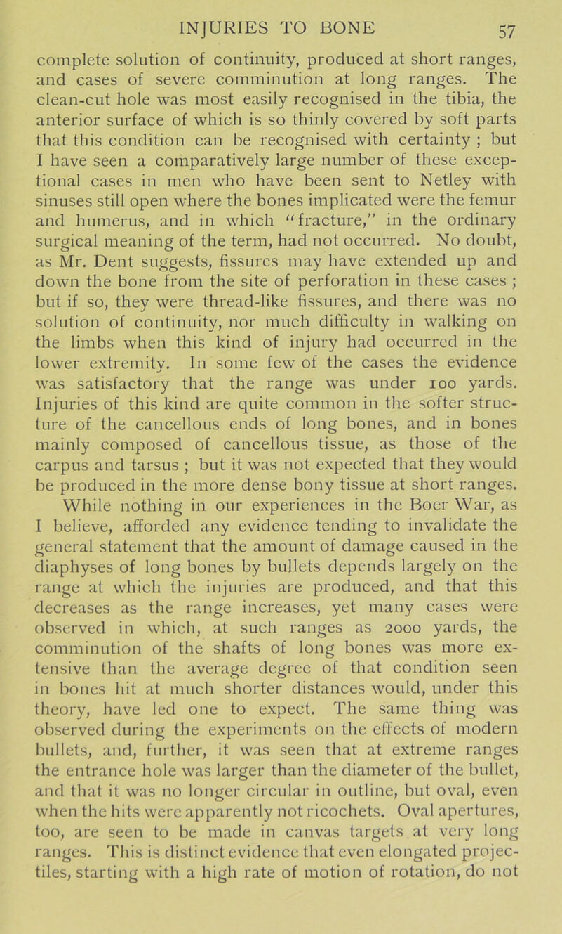 complete solution of continuity, produced at short ranges, and cases of severe comminution at long ranges. The clean-cut hole was most easily recognised in the tibia, the anterior surface of which is so thinly covered by soft parts that this condition can be recognised with certainty ; but I have seen a comparatively large number of these excep- tional cases in men who have been sent to Netley with sinuses still open where the bones implicated were the femur and humerus, and in which fracture,” in the ordinary surgical meaning of the term, had not occurred. No doubt, as Mr. Dent suggests, fissures may have extended up and down the bone from the site of perforation in these cases ; but if so, they were thread-like fissures, and there was no solution of continuity, nor much difficulty in walking on the limbs when this kind of injury had occurred in the lower extremity. In some few of the cases the evidence was satisfactory that the range was under 100 yards. Injuries of this kind are quite common in the softer struc- ture of the cancellous ends of long bones, and in bones mainly composed of cancellous tissue, as those of the carpus and tarsus ; but it was not expected that they would be produced in the more dense bony tissue at short ranges. While nothing in our experiences in the Boer War, as I believe, afforded any evidence tending to invalidate the general statement that the amount of damage caused in the diaphyses of long bones by bullets depends largely on the range at which the injuries are produced, and that this decreases as the range increases, yet many cases were observed in which, at such ranges as 2000 yards, the comminution of the shafts of long bones was more ex- tensive than the average degree of that condition seen in bones hit at much shorter distances would, under this theory, have led one to expect. The same thing was observed during the experiments on the elfects of modern bullets, and, further, it was seen that at extreme ranges the entrance hole was larger than the diameter of the bullet, and that it was no longer circular in outline, but oval, even when the hits were apparently not ricochets. Oval apertures, too, are seen to be made in canvas targets at very long ranges. This is distinct evidence that even elongated projec- tiles, starting with a high rate of motion of rotation, do not