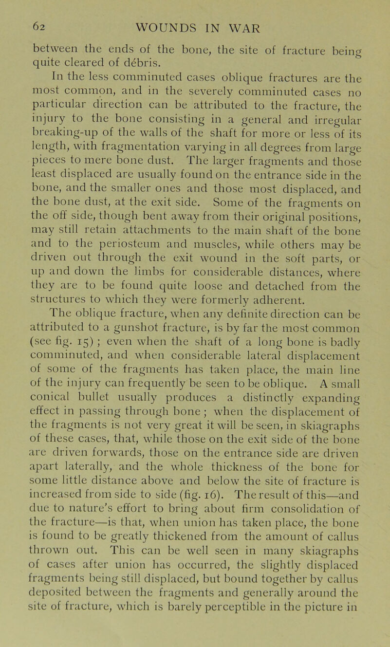 between the ends of the bone, the site of fracture being quite cleared of debris. In the less comminuted cases oblique fractures are the most common, and in the severely comminuted cases no particular direction can be attributed to the fracture, the injury to the bone consisting in a general and irregular breaking-up of the walls of the shaft for more or less of its length, with fragmentation varying in all degrees from large pieces to mere bone dust. The larger fragments and those least displaced are usually found on the entrance side in the bone, and the smaller ones and those most displaced, and the bone dust, at the exit side. Some of the fragments on the off side, though bent away from their original positions, may still retain attachments to the main shaft of the bone and to the periosteum and muscles, while others may be driven out through the exit wound in the soft parts, or up and down the limbs for considerable distances, where they are to be found quite loose and detached from the structures to which they were formerly adherent. The oblique fracture, when any definite direction can be attributed to a gunshot fracture, is by far the most common (see fig. 15) ; even when the shaft of a long bone is badly comminuted, and when considerable lateral displacement of some of the fragments has taken place, the main line of the injury can frequently be seen to be oblique. A small conical bullet usually produces a distinctly expanding effect in passing through bone ; when the displacement of the fragments is not very great it will be seen, in skiagraphs of these cases, that, while those on the exit side of the bone are driven forwards, those on the entrance side are driven apart laterally, and the whole thickness of the bone for some little distance above and below the site of fracture is increased from side to side (fig. 16). The result of this—and due to nature's effort to bring about firm consolidation of the fracture—is that, when union has taken place, the bone is found to be greatly thickened from the amount of callus thrown out. This can be well seen in many skiagraphs of cases after union has occurred, the slightly displaced fragments being still displaced, but bound together by callus deposited between the fragments and generally around the site of fracture, which is barely perceptible in the picture in