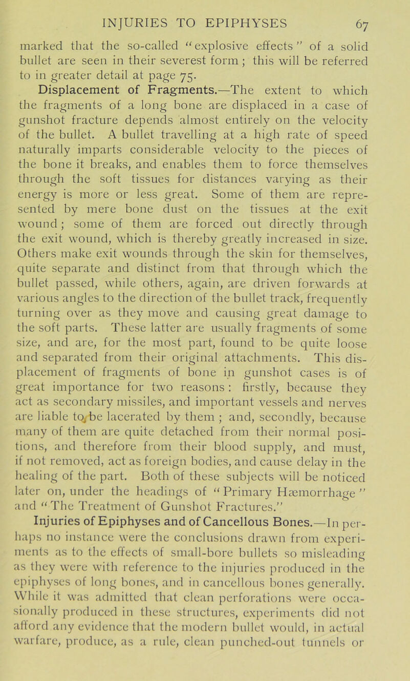 marked that the so-called explosive effects ” of a solid bullet are seen in their severest form ; this will be referred to in greater detail at page 75. Displacement of Fragments.—The extent to which the fragments of a long bone are displaced in a case of gunshot fracture depends almost entirely on the velocity of the bullet. A bullet travelling at a high rate of speed naturally imparts considerable velocity to the pieces of the bone it breaks, and enables them to force themselves through the soft tissues for distances varying as their energy is more or less great. Some of them are repre- sented by mere bone dust on the tissues at the exit wound; some of them are forced out directly through the exit wound, which is thereby greatly increased in size. Others make exit wounds through the skin for themselves, quite separate and distinct from that through which the bullet passed, while others, again, are driven forwards at various angles to the direction of the bullet track, frequently turning over as they move and causing great damage to the soft parts. These latter are usually fragments of some size, and are, for the most part, found to be quite loose and separated from their original attachments. This dis- placement of fragments of bone in gunshot cases is of great importance for two reasons : firstly, because they act as secondary missiles, and important vessels and nerves are liable tq^be lacerated by them ; and, secondly, because many of them are quite detached from their normal posi- tions, and therefore from their blood supply, and must, if not removed, act as foreign bodies, and cause delay in the healing of the part. Both of these subjects will be noticed later on, under the headings of “ Primary Hcemorrhage ” and The Treatment of Gunshot Fractures.” Injuries of Epiphyses and of Cancellous Bones.—In per- haps no instance were the conclusions drawn from experi- ments as to the effects of small-bore bullets so misleading as they were with reference to the injuries produced in the epiphyses of long bones, and in cancellous bones generally. While it was admitted that clean perforations were occa- sionally produced in these structures, experiments did not alford any evidence that the modern bullet would, in actual warfare, produce, as a rule, clean punched-oul lunnels or