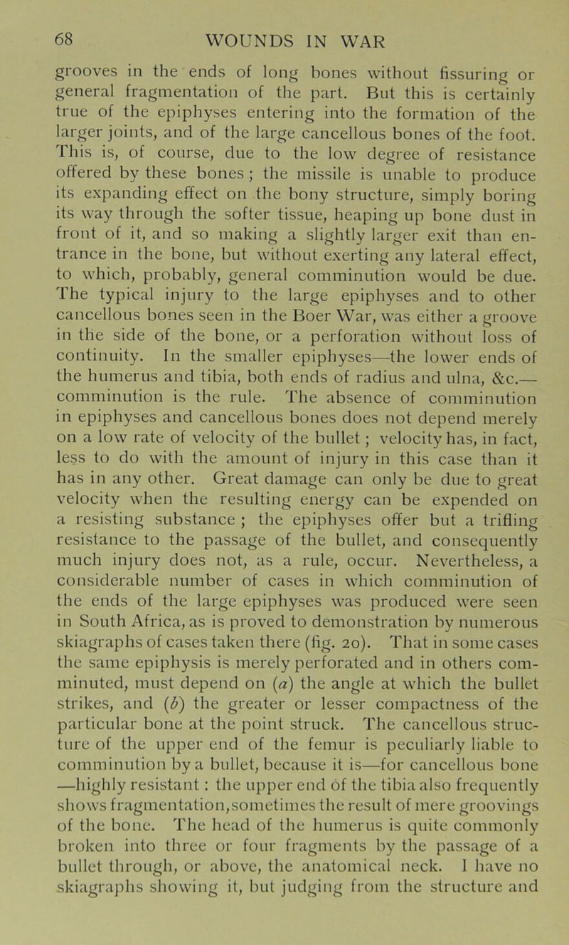 grooves in the ends of long bones without fissuring or general fragmentation of the part. But this is certainly true of the epiphyses entering into the formation of the larger joints, and of the large cancellous bones of the foot. This is, of course, due to the low degree of resistance offered by these bones; the missile is unable to produce its expanding effect on the bony structure, simply boring its way through the softer tissue, heaping up bone dust in front of it, and so making a slightly larger exit than en- trance in the bone, but without exerting any lateral effect, to which, probably, general comminution would be due. The typical injury to the large epiphyses and to other cancellous bones seen in the Boer War, was either a groove in the side of the bone, or a perforation without loss of continuity. In the smaller epiphyses—the lower ends of the humerus and tibia, both ends of radius and ulna, &c.— comminution is the rule. The absence of comminution in epiphyses and cancellous bones does not depend merely on a low rate of velocity of the bullet; velocity has, in fact, less to do with the amount of injury in this case than it has in any other. Great damage can only be due to great velocity when the resulting energy can be expended on a resisting substance ; the epiphyses offer but a trifling resistance to the passage of the bullet, and consequently much injury does not, as a rule, occur. Nevertheless, a considerable number of cases in which comminution of the ends of the large epiphyses was produced were seen in South Africa, as is proved to demonstration by numerous skiagraphs of cases taken there (fig. 20). That in some cases the same epiphysis is merely perforated and in others com- minuted, must depend on (a) the angle at which the bullet strikes, and (d) the greater or lesser compactness of the particular bone at the point struck. The cancellous struc- ture of the upper end of the femur is peculiarly liable to comminution by a bullet, because it is—for cancellous bone —highly resistant: the upper end of the tibia also frequently shows fragmentation,sometimes the result of mere groovings of the bone. The head of the humerus is quite commonly broken into three or four fragments by the passage of a bullet through, or above, the anatomical neck. I have no skiagraphs showing it, but judging from the structure and