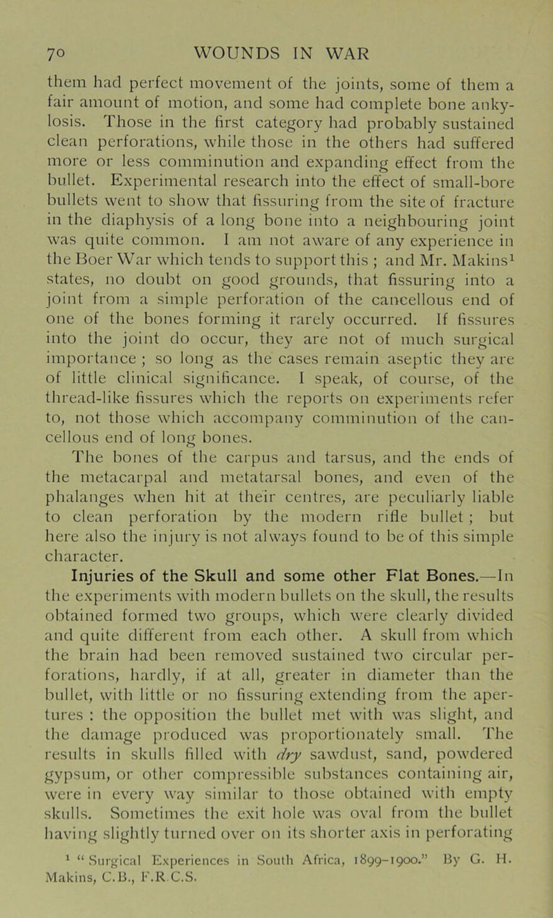 them had perfect movement of the joints, some of them a fair amount of motion, and some had complete bone anky- losis. Those in the first category had probably sustained clean perforations, while those in the others had suffered more or less comminution and expanding effect from the bullet. Experimental research into the effect of small-bore bullets went to show that fissuring from the site of fracture in the diaphysis of a long bone into a neighbouring joint was quite common. I am not aware of any experience in the Boer War which tends to support this ; and Mr. Makins^ states, no doubt on good grounds, that fissuring into a joint from a simple perforation of the cancellous end of one of the bones forming it rarely occurred. If fissures into the joint do occur, they are not of much surgical importance ; so long as the cases remain aseptic they are of little clinical significance. I speak, of course, of the thread-like fissures which the reports on experiments refer to, not those which accompany comminution of the can- cellous end of long bones. The bones of the carpus and tarsus, and the ends of the metacarpal and metatarsal bones, and even of the phalanges when hit at their centres, are peculiarly liable to clean perforation by the modern rifle bullet ; but here also the injury is not always found to be of this simple character. Injuries of the Skull and some other Flat Bones.—In the experiments with modern bullets on the skull, the results obtained formed two groups, which were clearly divided and quite different from each other. A skull from which the brain had been removed sustained two circular per- forations, hardly, if at all, greater in diameter than the bullet, with little or no fissuring extending from the aper- tures : the opposition the bullet met with was slight, and the damage produced was proportionately small. The results in skulls filled with dry sawdust, sand, powdered gypsum, or other compressible substances containing air, were in every way similar to those obtained with empty skulls. Sometimes the exit hole was oval from the bullet having slightly turned over on its shorter axis in perforating * “Surgical Experiences in Soutli Africa, 1899-19CK).” By G. H. Makins, C.B., F.R.C.S.