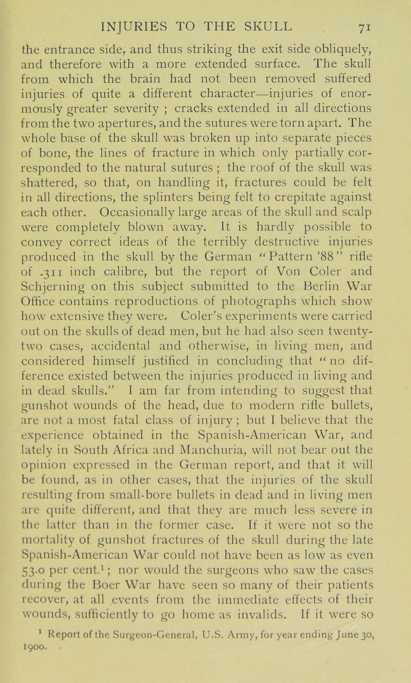 the entrance side, and thus striking the exit side obliquely, and therefore with a more extended surface. The skull from which the brain had not been removed suffered injuries of quite a different character—injuries of enor- mously greater severity ; cracks extended in all directions from the two apertures, and the sutures were torn apart. The whole base of the skull was broken up into separate pieces of bone, the lines of fracture in which only partially cor- responded to the natural sutures; the roof of the skull was shattered, so that, on handling it, fractures could be felt in all directions, the splinters being felt to crepitate against each other. Occasionally large areas of the skull and scalp were completely blown away. It is hardly possible to convey correct ideas of the terribly destructive injuries produced in the skull by the German “ Pattern '88 ” rifle of .311 inch calibre, but the report of Von Coler and Schjerning on this subject submitted to the Berlin War Office contains reproductions of photographs which show how extensive they were. Coler's experiments were carried out on the skulls of dead men, but he had also seen twenty- two cases, accidental and otherwise, in living men, and considered himself justified in concluding that “ no dif- ference existed between the injuries produced in living and in dead skulls.” 1 am far from intending to suggest that gunshot wounds of the head, due to modern rifle bullets, are not a most fatal class of injury ; but I believe that the experience obtained in the Spanish-American War, and lately in South Africa and Manchuria, will not bear out the opinion expressed in the German report, and that it will be found, as in other cases, that the injuries of the skull resulting from small-bore bullets in dead and in living men are quite different, and that they are much less severe in the latter than in the former case. If it were not so the mortality of gunshot fractures of the skull during the late Spanish-American War could not have been as low as even 53.0 per cent.^; nor would the surgeons who saw the cases during the Boer War have seen so many of their patients recover, at all events from the immediate effects of their wounds, sufhciently to go home as invalids. If it were so ^ Report of the Surgeon-General, U.S. Army, for year ending June 30, 1900.