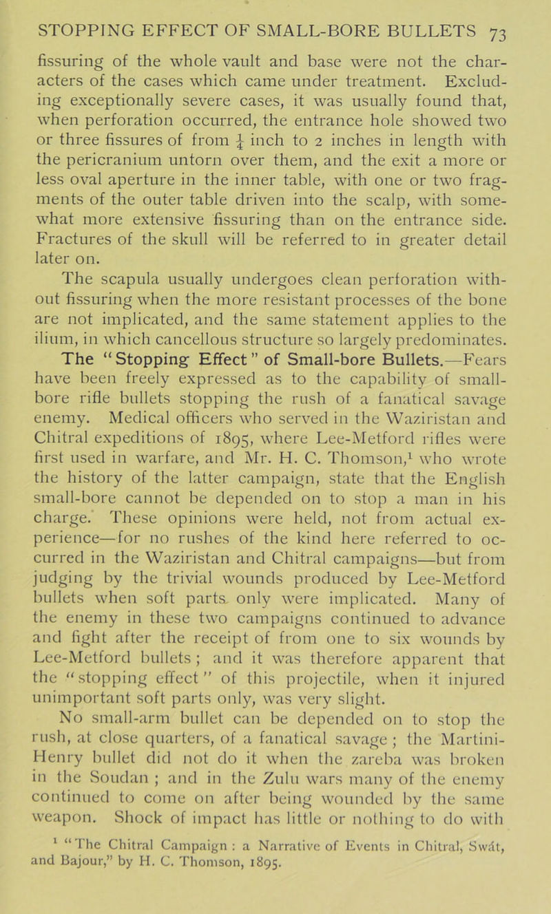 fissuring of the whole vault and base were not the char- acters of the cases which came under treatment. Exclud- ing exceptionally severe cases, it was usually found that, when perforation occurred, the entrance hole showed two or three fissures of from ^ inch to 2 inches in length with the pericranium untorn over them, and the exit a more or less oval aperture in the inner table, with one or two frag- ments of the outer table driven into the scalp, with some- what more extensive fissuring than on the entrance side. Fractures of the skull will be referred to in greater detail later on. The scapula usually undergoes clean perforation with- out fissuring when the more resistant processes of the bone are not implicated, and the same statement applies to the ilium, in which cancellous structure so largely predominates. The “Stopping Effect” of Small-bore Bullets.—Fears have been freely expressed as to the capability of small- bore rifle bullets stopping the rush of a fanatical savage enemy. Medical officers who served in the Waziristan and Chitral expeditions of 1895, where Lee-Metford rifles were first used in warfare, and Mr. H. C. Thomson,^ who wrote the history of the latter campaign, state that the English small-bore cannot be depended on to stop a man in his charge. These opinions were held, not from actual ex- perience—for no rushes of the kind here referred to oc- curred in the Waziristan and Chitral campaigns—but from judging by the trivial wounds produced by Lee-Metford bullets when soft parts, only were implicated. Many of the enemy in these two campaigns continued to advance and fight after the receipt of from one to six wounds by Lee-Metford bullets ; and it was therefore apparent that the “stopping effect” of this projectile, when it injured unimportant soft parts only, was very slight. No small-arm bullet can be depended on to stop the rush, at close quarters, of a fanatical savage ; the Martini- Henry bullet did not do it when the zareba was broken in the Soudan ; and in the Zulu wars many of the enemy continued to come on after being wounded by the same weapon. Shock of impact has little or nothing to do with ‘ “The Chitral Campaign : a Narrative of Events in Chitral, Swdt, and Bajour,” by H. C. Thomson, 1895.