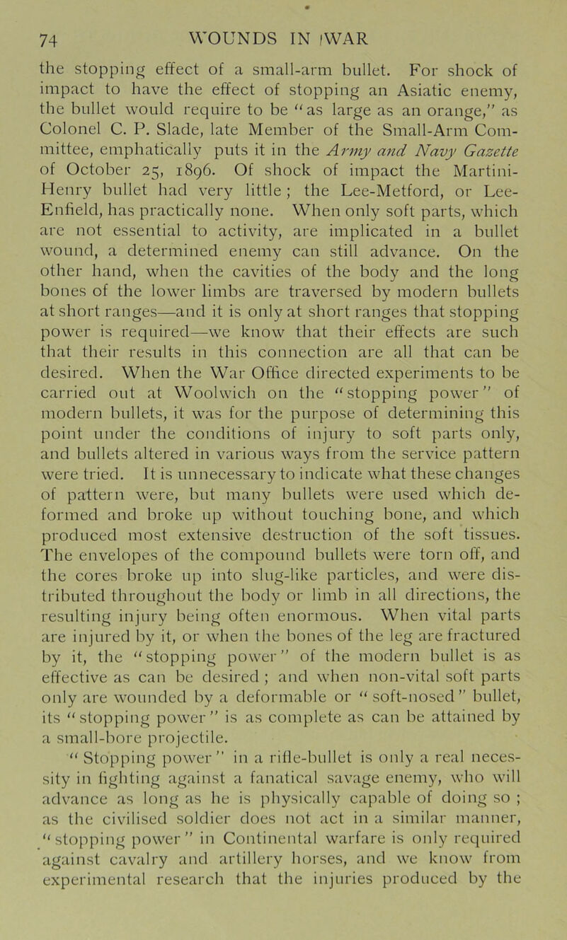 the stopping effect of a small-arm bullet. For shock of impact to have the effect of stopping an Asiatic enemy, the bullet would require to be “as large as an orange,” as Colonel C. P. Slade, late Member of the Small-Arm Com- mittee, emphatically puts it in the Army atid Navy Gazette of October 25, 1896. Of shock of impact the Martini- Henry bullet had very little; the Lee-Metford, or Lee- Enfield, has practically none. When only soft parts, which are not essential to activity, are implicated in a bullet wound, a determined enemy can still advance. On the other hand, when the cavities of the body and the long bones of the lower limbs are traversed by modern bullets at short ranges—and it is only at short ranges that stopping power is required—we know that their effects are such that their results in this connection are all that can be desired. When the War Office directed experiments to be carried out at Woolwich on the “stopping power” of modern bullets, it was for the purpose of determining this point under the conditions of injury to soft parts only, and bullets altered in various ways from the service pattern were tried. It is unnecessary to indicate what these changes of pattern were, but many bullets were used which de- formed and broke up without touching bone, and which produced most extensive destruction of the soft tissues. The envelopes of the compound bullets were torn off, and fhe cores broke up into slug-like particles, and were dis- tributed throughout the body or limb in all directions, the resulting injury being often enormous. When vital parts are injured by it, or when the bones of the leg are fractured by it, the “stopping power” of the modern bullet is as effective as can be desired ; and when non-vital soft parts only are wounded by a deformable or “soft-nosed” bullet, its “stopping power” is as complete as can be attained by a small-bore projectile. “ Stopping power” in a rifle-bullet is only a real neces- sity in fighting against a fanatical savage enemy, who will advance as long as he is physically capable of doing so ; as the civilised soldier does not act in a similar manner, “stopping power” in Continental warfare is only required against cavalry and artillery horses, and we know from experimental research that the injuries produced by the