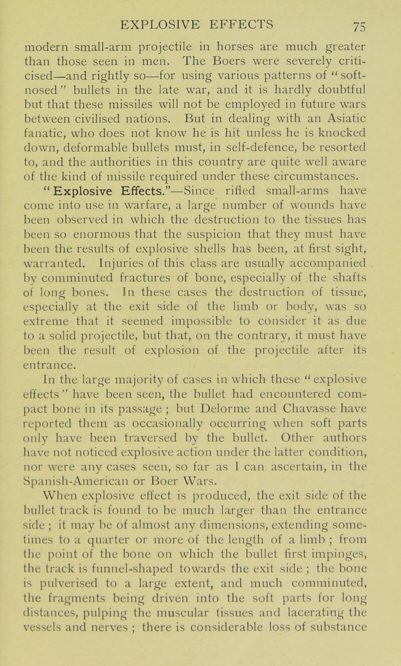 modern small-arm projectile in horses are much greater than those seen in men. The Boers were severely criti- cised—and rightly so—for using various patterns of “ soft- nosed ” bullets in the late war, and it is hardly doubtful but that these missiles will not be employed in future wars between civilised nations. But in dealing with an Asiatic fanatic, who does not know he is hit unless he is knocked down, deformable bullets must, in self-defence, be resorted to, and the authorities in this country are quite well aware of the kind of missile required under these circumstances. “ Explosive Effects.”—Since rifled small-arms have come into use in warfare, a large number of wounds have been observed in which the destruction to the tissues has been so enormous that the suspicion that they must have been the results of explosive shells has been, at first sight, warranted. Injuries of this class are usually accompanied by comminuted fractures of bone, especially of the shafts of long bones. In these cases the destruction of tissue, especially at the exit side of the limb or body, was so extreme that it seemed impossible to consider it as due to a solid projectile, but that, on the contrary, it must have been the result of explosion of the projectile after its entrance. In the large majority of cases in which these “ explosive effects” have been seen, the bullet had encountered com- pact bone in its passage ; but Delorme and Chavasse have reported them as occasionally occurring when soft parts only have been traversed by the bullet. Other authors have not noticed explosive action under the latter condition, nor were any cases seen, so far as I can ascertain, in the Spanish-American or Boer Wars. When explosive effect is produced, the exit side of the bullet track is found to be much larger than the entrance side ; it may be of almost any dimensions, extending some- times to a quarter or more of the length of a limb ; from the point of the bone on which the bullet first impinges, the track is funnel-shaped towards the exit side ; the bone is pulverised to a large extent, and much comminuted, the fragments being driven into the soft parts for long distances, pulping the muscular tissues and lacerating the vessels and nerves ; there is considerable loss of substance