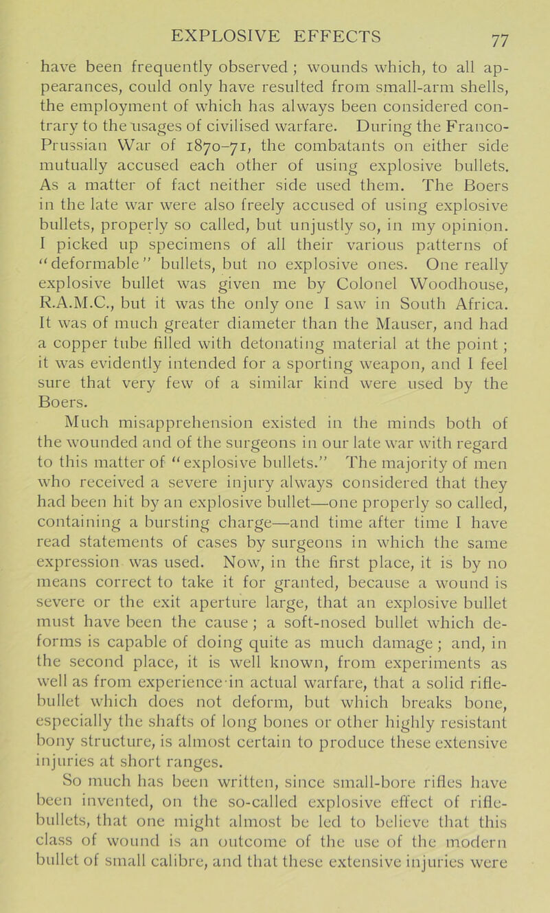 have been frequently observed ; wounds which, to all ap- pearances, could only have resulted from small-arm shells, the employment of which has always been considered con- trary to the usages of civilised warfare. During the Franco- Prussian War of 1870-71, the combatants on either side mutually accused each other of using explosive bullets. As a matter of fact neither side used them. The Boers in the late war were also freely accused of using explosive bullets, properly so called, but unjustly so, in my opinion. I picked up specimens of all their various patterns of “deformable” bullets, but no explosive ones. One really explosive bullet was given me by Colonel Woodhouse, R.A.M.C., but it was the only one I saw in South Africa. It was of much greater diameter than the Mauser, and had a copper tube filled with detonating material at the point; it was evidently intended for a sporting weapon, and I feel sure that very few of a similar kind were used by the Boers. Much misapprehension existed in the minds both of the wounded and of the surgeons in our late war with regard to this matter of “explosive bullets.” The majority of men who received a severe injury always considered that they had been hit by an explosive bullet—one properly so called, containing a bursting charge—and time after time I have read statements of cases by surgeons in which the same expression was used. Now, in the first place, it is by no means correct to take it for granted, because a wound is severe or the exit aperture large, that an explosive bullet must have been the cause; a soft-nosed bullet which de- forms is capable of doing quite as much damage; and, in the second place, it is well known, from experiments as well as from experience in actual warfare, that a solid rifle- bullet which does not deform, but which breaks bone, especially the shafts of long bones or other highly resistant bony structure, is almost certain to produce these extensive injuries at short ranges. So much has been written, since small-bore rifles have been invented, on the so-called explosive effect of rifle- bullets, that one might almost be led to believe that this class of wound is an outcome of the use of the modern bullet of small calibre, and that these extensive injuries were