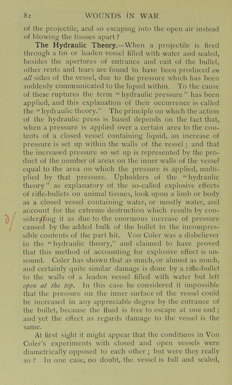 of the projectile, and so escaping into the open air instead of blowing the tissues apart ? The Hydraulic Theory.—When a projectile is fired through a tin or leaden vessel filled with water and sealed, besides the apertures of entrance and exit of the bullet, other rents and tears are found to have been produced on all sides of the vessel, due to the pressure which has been suddenly communicated to the liquid within. To the cause of these ruptures the term “ hydraulic pressure ” has been applied, and this explanation of their occurrence is called the “ hydraulic theory.” The principle on which the action of the hydraulic press is based depends on the fact that, when a pressure is applied over a certain area to the con- tents of a closed vessel containing liquid, an increase of pressure is set up within the walls of the vessel ; and that the increased pressure so set up is represented by the pro- duct of the number of areas on the inner walls of the vessel equal to the area on which the pressure is applied, multi- plied by that pressure. Upholders of the “hydraulic theory” as explanatory of the so-called explosive effects of rifle-bullets on animal tissues, look upon a limb or body as a closed vessel containing water, or mostly water, and account for the extreme destruction which results by con- sider^^ing it as due to the enormous increase of pressure caused by the added bulk of the bullet to the incompres- sible contents of the part hit. Von Coler was a disbeliever in the “ hydraulic theory,” and claimed to have proved that this method of accounting for explosive effect is un- sound. Coler has shown that as much, or almost as much, and certainly quite similar damage is done by a rifle-bullet to the walls of a leaden vessel filled with water but left open at the top. In this case he considered it impossible that the pressure on the inner surface of the vessel could be increased in any appreciable degree by the entrance of the bullet, because the fluid is free to escape at one end ; and yet the effect as regards damage to the vessel is the same. At first sight it might appear that the conditions in Von Coler’s experiments with closed and open vessels were diametrically opposed to each other ; but were they really so ? In one case, no doubt, the vessel is full and sealed.